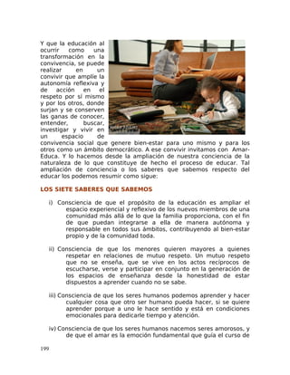 Y que la educación al
ocurrir como una
transformación en la
convivencia, se puede
realizar en un
convivir que amplíe la
autonomía reflexiva y
de acción en el
respeto por sí mismo
y por los otros, donde
surjan y se conserven
las ganas de conocer,
entender, buscar,
investigar y vivir en
un espacio de
convivencia social que genere bien-estar para uno mismo y para los
otros como un ámbito democrático. A ese convivir invitamos con Amar-
Educa. Y lo hacemos desde la ampliación de nuestra conciencia de la
naturaleza de lo que constituye de hecho el proceso de educar. Tal
ampliación de conciencia o los saberes que sabemos respecto del
educar los podemos resumir como sigue:
LOS SIETE SABERES QUE SABEMOS
i) Consciencia de que el propósito de la educación es ampliar el
espacio experiencial y reflexivo de los nuevos miembros de una
comunidad más allá de lo que la familia proporciona, con el fin
de que puedan integrarse a ella de manera autónoma y
responsable en todos sus ámbitos, contribuyendo al bien-estar
propio y de la comunidad toda.
ii) Consciencia de que los menores quieren mayores a quienes
respetar en relaciones de mutuo respeto. Un mutuo respeto
que no se enseña, que se vive en los actos recíprocos de
escucharse, verse y participar en conjunto en la generación de
los espacios de enseñanza desde la honestidad de estar
dispuestos a aprender cuando no se sabe.
iii) Consciencia de que los seres humanos podemos aprender y hacer
cualquier cosa que otro ser humano pueda hacer, si se quiere
aprender porque a uno le hace sentido y está en condiciones
emocionales para dedicarle tiempo y atención.
iv) Consciencia de que los seres humanos nacemos seres amorosos, y
de que el amar es la emoción fundamental que guía el curso de
199
 