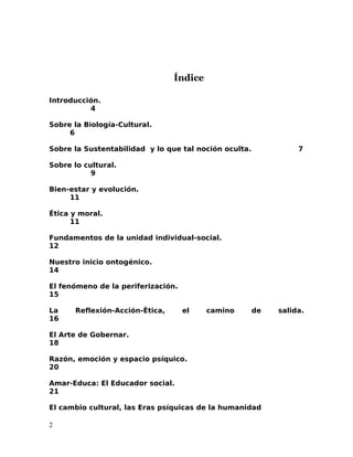 Índice
Introducción.
4
Sobre la Biología-Cultural.
6
Sobre la Sustentabilidad y lo que tal noción oculta. 7
Sobre lo cultural.
9
Bien-estar y evolución.
11
Ética y moral.
11
Fundamentos de la unidad individual-social.
12
Nuestro inicio ontogénico.
14
El fenómeno de la periferización.
15
La Reflexión-Acción-Ética, el camino de salida.
16
El Arte de Gobernar.
18
Razón, emoción y espacio psíquico.
20
Amar-Educa: El Educador social.
21
El cambio cultural, las Eras psíquicas de la humanidad
2
 