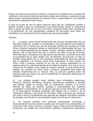 B) Que se ocupe de la continua creación y conservación cotidiana de un espacio de
confianza y convivencia social de personas adultas que facilitan y conservan el que
éstos escojan espontáneamente la conducta ética y responsable en sus distintos
quehaceres cualesquiera sean éstos;
C) Que se ocupe de que se abran espacios para que los ciudadanos puedan y
deseen orientar y guiar su creatividad y sus conocimientos desde su consciencia
ética y social, de modo que su vivir y su hacer, cualquiera éstos sean, contribuyan
a la generación de una antroposfera creadora de bien-estar para todos sus
miembros en la conservación de la biosfera que los hace posibles.
Ámbitos:
a) La familia como núcleo fundamental del proceso transformador de sus
miembros debe ser invitada e incorporada a una participación que amplíe la
conciencia de lo central que son las personas adultas con quienes los niños
niñas y jóvenes comparten desde su nacimiento la cotidianeidad del vivir. Ya
que es responsabilidad de los padres, madres, abuelos, personas adultas en
general, por el sólo hecho de vivir y convivir con ellos, el de ser el primer
referente ético y amoroso en la vida de los más jóvenes. La familia no es sólo
la proveedora de un lugar donde vivir, de alimento, de procurar un nido, es
también procuradora de un nicho psíquico conformado por personas adultas
que se respetan a si mismas, como seres autónomos. Si esto sucede, los
niños, niñas y jóvenes surgirán en su vivir de manera espontánea en un
espacio psíquico y relacional donde no se habla de respeto, sino que se vive y
convive en el respeto como modo de convivir natural. La gran tarea de los
adultos con quienes los niños, niñas y jóvenes comparten gran parte del
tránsito fundamental de su historia vital, es procurar generar todos los
espacios para que éstos a su vez se transformen en personas adultas que se
respetan a si mismos.
b) Los colegios pueden tener ámbitos para actividades deportivas,
artísticas, técnicas, científicas, literarias, económicas, ecológicas y sociales
que puedan captar la energía vital, la imaginación creativa y la acción
efectiva de todos los jóvenes, guiados y acompañados por maestros
acogedores e inspiradores, en un convivir que por el sólo hecho de ser vivido
en el amar-educar resultará ampliador del respeto por si mismo y de la
autonomía reflexiva y de acción de los niños, niñas y jóvenes que conviven
allí. Junto a esto es fundamental que además los colegios consideren ámbitos
de acogida a las familias y comunidades locales con las que se relacionan.
c) Se requiere también una profunda participación consciente y
responsable de los otros actores sociales que son parte de la antroposfera en
la que los niños, niñas, jóvenes y mayores crecen, tales como las empresas y
consorcios, los medios de comunicación, políticos, instituciones educativas,
20
 