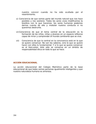 nuestro convivir cuando no ha sido ocultada por el
resentimiento.
v) Consciencia de que somos parte del mundo natural que nos hace
posibles y nos sostiene. Todos los seres vivos modificamos la
biosfera con lo que hacemos, los seres humanos podemos
darnos cuenta de ello y modular nuestra conducta si no
queremos destruirla.
vi) Consciencia de que el tema central de la educación es la
formación de los niños, niñas y jóvenes en un espacio reflexivo
capaz de mirar y comprender el mundo cambiante que se vive.
vii) Consciencia de que lo central en la convivencia está en lo que
se quiere conservar. No son los saberes, sino lo que se quiere
hacer con ellos lo fundamental. Y si lo que se quiere conservar
es el bien-estar, éste sólo se conserva en un ámbito de
responsabilidad ética en todo lo que se hace.
ACCIÓN EDUCACIONAL
La acción educacional del Colegio Matríztico parte de la base
educacional de que todos somos personas igualmente inteligentes y que
nuestra naturaleza humana es amorosa.
200
 
