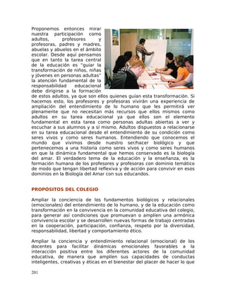 Proponemos entonces mirar
nuestra participación como
adultos, profesores y
profesoras, padres y madres,
abuelas y abuelos en el ámbito
escolar. Desde aquí pensamos
que en tanto la tarea central
de la educación es “guiar la
transformación de niños, niñas
y jóvenes en personas adultas”
la atención fundamental de la
responsabilidad educacional
debe dirigirse a la formación
de estos adultos, ya que son ellos quienes guían esta transformación. Si
hacemos esto, los profesores y profesoras vivirán una experiencia de
ampliación del entendimiento de lo humano que les permitirá ver
plenamente que no necesitan más recursos que ellos mismos como
adultos en su tarea educacional ya que ellos son el elemento
fundamental en esta tarea como personas adultas abiertas a ver y
escuchar a sus alumnos y a sí mismo. Adultos dispuestos a relacionarse
en su tarea educacional desde el entendimiento de su condición como
seres vivos y como seres humanos. Entendiendo que conocemos el
mundo que vivimos desde nuestro ser/hacer biológico y que
pertenecemos a una historia como seres vivos y como seres humanos
en que la dinámica fundamental que hemos conservado es la biología
del amar. El verdadero tema de la educación y la enseñanza, es la
formación humana de los profesores y profesoras con dominio temático
de modo que tengan libertad reflexiva y de acción para convivir en esos
dominios en la Biología del Amar con sus educandos.
PROPÓSITOS DEL COLEGIO
Ampliar la conciencia de los fundamentos biológicos y relacionales
(emocionales) del entendimiento de lo humano, y de la educación como
transformación en la convivencia en la comunidad educativa del colegio,
para generar así condiciones que promuevan o amplíen una armónica
convivencia escolar y se desarrollen nuevas formas de trabajo centradas
en la cooperación, participación, confianza, respeto por la diversidad,
responsabilidad, libertad y comportamiento ético.
Ampliar la conciencia y entendimiento relacional (emocional) de los
docentes para facilitar dinámicas emocionales favorables a la
interacción positiva entre los diferentes actores de la comunidad
educativa, de manera que amplíen sus capacidades de conductas
inteligentes, creativas y éticas en el bienestar del placer de hacer lo que
201
 