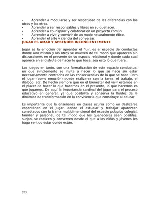 • Aprender a modularse y ser respetuoso de las diferencias con los
otros y las otras.
• Aprender a ser responsables y libres en su quehacer.
• Aprender a co-inspirar y colaborar en un proyecto común.
• Aprender a vivir y convivir de un modo naturalmente ético.
• Aprender el arte y ciencia del conversar.
JUGAR ES AMAR Y APRENDER INCONCIENTEMENTE
Jugar es la emoción del aprender el fluir, es el espacio de conductas
donde uno mismo y los otros se mueven de tal modo que aparecen sin
distracciones en el presente de su espacio relacional y donde cada cual
aparece en el disfrute de hacer lo que hace, sea esto lo que fuere.
Los juegos en tanto, son una formalización de este espacio conductual
en que simplemente se invita a hacer lo que se hace sin estar
necesariamente centrados en las consecuencias de lo que se hace. Pero
el jugar (como emoción) puede realizarse con la tarea, el trabajo, el
diálogo, etc. De hecho siempre que en el bienestar del vivir estamos en
el placer de hacer lo que hacemos en el presente, lo que hacemos es
que jugamos. De aquí la importancia cardinal del jugar para el proceso
educativo en general, ya que posibilita y conserva la fluidez de la
dinámica de transformación en la convivencia que constituye al educar.
Es importante que la enseñanza en clases ocurra como un deslizarse
espontáneo en el jugar, donde el estudiar y trabajar aparezcan
conectados con la trama multidimencional del espacio psíquico colegial,
familiar y personal, de tal modo que los quehaceres sean posibles,
surjan, se realicen y conserven desde el que a los niños y jóvenes les
haga sentido estar donde están.
203
 