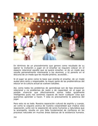 En términos de un procedimiento que genere como resultado de su
operar la invitación a jugar en el enseñar se requiere colocar en el
espacio relacional aquello que se quiere enseñar; a) de un modo que
resulte personalmente interesante a los alumnos, y b) ponerlo en el
discurso de un modo que les resulte prístino, accesible...
Si el jugar se pone como la base que orienta el enseñar, de un modo
audaz pero serio y responsable, la mayor parte de las problemáticas del
educar en la cultura actual se vuelven solubles.
Así, como todos los problemas de aprendizaje son de tipo emocional-
relacional y no problemas de razón o de capacidad, en el jugar es
posible vivenciar que efectivamente somos todos igualmente
inteligentes pues nos sentimos capaces de hacer cualquier cosa que
queramos aprender a hacer. Y esta es precisamente la potencia del
jugar.
Pero esto no es todo. Nuestra separación cultural de espíritu y cuerpo,
así como la ceguera acerca de nuestra corporalidad que implica esta
separación, junto con la separación de seres humanos y naturaleza que
la acompaña, resulta en una falta fundamental de confianza en los
procesos naturales en muchas áreas básicas de la existencia humana.
204
 