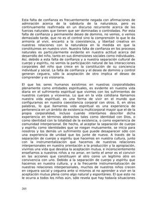 Esta falta de confianza es frecuentemente negada con afirmaciones de
admiración acerca de la sabiduría de la naturaleza, pero es
continuamente reafirmada en un discurso recurrente acerca de las
fuerzas naturales que tienen que ser dominadas o controladas. Por esta
falta de confianza y permanente deseo de dominio, no vemos, o vemos
demasiado tarde, que no es el control sino la comprensión lo que le da
armonía al vivir, encanto a la coexistencia, y libertad creativa en
nuestras relaciones con la naturaleza en la medida en que la
constituimos en nuestro vivir. Nuestra falta de confianza en los procesos
naturales es particularmente evidente en nuestra actitud acerca del
desarrollo del niño, tanto en sus dimensiones sociales como individuales.
Así, debido a esta falta de confianza y a nuestra separación cultural de
cuerpo y espíritu, no vemos la participación natural de las interacciones
corporales del niño que crece en la constitución de su conciencia
individual y social. La falta de confianza y el deseo de dominio y control
generan ceguera, sólo la aceptación de otro implica el deseo de
comprender y es visionaria.
El que los seres humanos existimos en nuestras corporalidades
plenamente como entidades espirituales, es evidente en nuestra vida
diaria en el sufrimiento espiritual que vivimos con los sufrimientos de
nuestros cuerpos y viceversa. Lo que en la vida cotidiana llamamos
nuestra vida espiritual, es una forma de vivir en el mundo que
configuramos en nuestra coexistencia corporal con otros. 0, en otras
palabras, lo que llamamos vida espiritual es una experiencia de
pertenencia en un ámbito de existencia multicorporal mayor que el de la
propia corporalidad, incluso cuando intentamos describir dicha
experiencia en términos abstractos tales como identidad con Dios, o
como identidad con la totalidad de la existencia, o como experiencia de
comunidad interpersonal. De hecho, al aceptar la separación de cuerpo
y espíritu como identidades que se niegan mutuamente, se inicia para
nosotros y los demás un sufrimiento que puede desaparecer sólo con
una experiencia de unidad que los junte de nuevo. A través de la
separación de cuerpo y espíritu que hacemos en nuestra cultura, junto
con la instrumentalización que hacemos de nuestras relaciones
interpersonales en nuestra orientación a la producción y la apropiación,
vivimos una vida que devalúa la aceptación mutua, e inconscientemente
enseñamos a nuestros niños a no amar, en tanto el amor es el convivir
en las acciones que constituyen al otro como un legítimo otro en
convivencia con uno. Debido a la separación de cuerpo y espíritu que
hacemos en nuestra cultura, y a la frecuente instrumentalización de
nuestras relaciones interpersonales, muchos de nuestros niños crecen
en ceguera social y ceguera ante sí mismos al no aprender a vivir en la
aceptación mutua plena como algo natural y espontáneo. El que esto no
le ocurra a todos los niños aún, sólo revela que hay todavía situaciones
205
 
