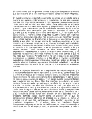 en su desarrollo que les permite vivir la aceptación corporal de sí mismo
que es necesaria en la vida individual y social consciente bien integrada.
En nuestra cultura occidental usualmente exigimos un propósito para la
mayoría de nuestras interacciones y relaciones, ya sea con nosotros
mismos, con otros seres humanos, o con cualquier cosa que concebimos
como parte del mundo que nos rodea. Esta exigencia es evidente
cuando nos encontramos con alguien y preguntamos: ¿qué es lo que
quieres?, ¿qué puedo hacer por ti?, ¿qué estás haciendo aquí’? o en las
justificaciones que ofrecemos por nuestras acciones al decir: “yo
quisiera que tú hicieras esto o esto otro debido a...,” “es bueno hacer
esto porque...”. Mientras estas preguntas y justificaciones son legítimas
bajo ciertas circunstancias, ellas nos ciegan acerca de nosotros y acerca
de los otros cuando se transforman o llegan a ser una forma de vivir,
debido a que ellas nos ciegan acerca de nuestras emociones y no nos
permiten aceptarnos a nosotros y a los otros en la simple legitimidad del
mero ser. Usualmente no vivimos la vida en el presente sino en el futuro
en relación a lo que queremos, o en el pasado en relación a lo que
hemos perdido. Como resultado de esto, somos sólo deseos y
expectativas insatisfechas o quejas y frustraciones inolvidables, y no
podemos respetarnos a nosotros mismos o a los otros debido a que no
hay nada que respetar. Por esto mismo, no somos capaces de querernos
(aceptarnos) a nosotros mismos ni a los otros, y vivimos generando
expectativas ilegítimas recurrentes sobre nosotros y sobre los demás. En
síntesis, vivimos limitados en nuestra identidad individual y social así
como en nuestra conciencia de ser porque no nos respetamos a nosotros
mismos.
Debido a su propia alienación en la separación de cuerpo y espíritu, y a
la instrumentalización de sus relaciones a través de su conformidad con
la actitud productiva que nuestra cultura exige, las madres modernas
frecuentemente no tienen conciencia de su corporalidad, y, por lo tanto,
no tienen plena conciencia social, y sin darse cuenta instrumentalizan
sus relaciones con sus hijos. Ellas les enseñan, los educan, los guían
hacia su futuro ser social, pero debido a esta falta de conciencia corporal
y social, no están con ellos en términos de vivir con ellos en una
aceptación mutua total, y sus esfuerzos porque sus hijos e hijas crezcan
como seres íntegros capaces de ser ciudadanos felices y responsables
fracasan muchas veces por insuficiente desarrollo de su conciencia de sí
y su conciencia social. Estar con alguien en una actividad con un
propósito definido puede ocurrir como un proceso en el que los
participantes prestan atención al proceso en sí mismo, o como un
proceso en el que los participantes sólo prestan atención a los
resultados esperados. En el primer caso, los resultados finales
desaparecen del proceso, y éste es vivido como un presente en continua
transformación. En el segundo caso, el presente desaparece, y todo lo
206
 