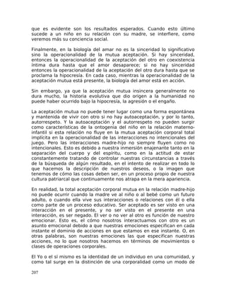 que es evidente son los resultados esperados. Cuando esto último
sucede a un niño en su relación con su madre, se interfiere, como
veremos más su conciencia social.
Finalmente, en la biología del amar no es la sinceridad lo significativo
sino la operacionalidad de la mutua aceptación. Si hay sinceridad,
entonces la operacionalidad de la aceptación del otro en coexistencia
íntima dura hasta que el amor desaparece; si no hay sinceridad
entonces la operacionalidad de la aceptación del otro dura hasta que se
proclama la hipocresía. En cada caso, mientras la operacionalidad de la
aceptación mutua está presente, la biología del amor está en acción.
Sin embargo, ya que la aceptación mutua insincera generalmente no
dura mucho, la historia evolutiva que dio origen a la humanidad no
puede haber ocurrido bajo la hipocresía, la agresión o el engaño.
La aceptación mutua no puede tener lugar como una forma espontánea
y mantenida de vivir con otro si no hay autoaceptación, y por lo tanto,
autorrespeto. Y la autoaceptación y el autorrespeto no pueden surgir
como características de la ontogenia del niño en la relación materno-
infantil si esta relación no fluye en la mutua aceptación corporal total
implícita en la operacionalidad de las interacciones no intencionales del
juego. Pero las interacciones madre-hijo no siempre fluyen como no
intencionales. Esto es debido a nuestra inmersión enajenante tanto en la
separación del cuerpo y del espíritu, como en la actitud de estar
constantemente tratando de controlar nuestras circunstancias a través
de la búsqueda de algún resultado, en el intento de realizar en todo lo
que hacemos la descripción de nuestros deseos, o la imagen que
tenemos de cómo las cosas deben ser, en un proceso propio de nuestra
cultura patriarcal que continuamente nos atrapa en la mera apariencia.
En realidad, la total aceptación corporal mutua en la relación madre-hijo
no puede ocurrir cuando la madre ve al niño o al bebé como un futuro
adulto, o cuando ella vive sus interacciones o relaciones con él o ella
como parte de un proceso educativo. Ser aceptado es ser visto en una
interacción en el presente, y no ser visto en el presente en una
interacción, es ser negado. El ver o no ver al otro es función de nuestro
emocionar. Esto es, el cómo nosotros interactuamos con otro es un
asunto emocional debido a que nuestras emociones especifican en cada
instante el dominio de acciones en que estamos en ese instante. O, en
otras palabras, son nuestras emociones las que especifican nuestras
acciones, no lo que nosotros hacemos en términos de movimientos o
clases de operaciones corporales.
El Yo o el sí mismo es la identidad de un individuo en una comunidad, y
como tal surge en la distinción de una corporalidad como un modo de
207
 