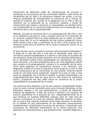 intersección de diferentes redes de coordinaciones de acciones o
conductas en el conversar de esa comunidad. Debido a esta forma de
constitución del Yo, éste y la conciencia corporal van juntos, y no hay
ninguna posibilidad de autoidentidad en conciencia de sí mismo sin
conciencia corporal. Así, cuando en la epigénesis de un niño o niña se
interfiere con el desarrollo de su conciencia corporal a través de
interacciones que niegan o rechazan su corporalidad, se interfiere tanto
con el desarrollo de su conciencia corporal como con el desarrollo de su
conciencia de sí y de su autoaceptación.
Además, al surgir la conciencia de sí y la autoaceptación del niño o niña
en la medida en que éste es visto y acogido como tal en el presente de
un contacto corporal íntimo en total aceptación por la madre, la madre
surge como otro Yo en la realización de esa misma aceptación mutua
entre madre e hijo o hija, y comienzan en el niño o niña la praxis de la
dinámica social como la dinámica de la mutua aceptación (amor) en la
convivencia.
Si este proceso ocurre durante un tiempo suficientemente prolongado a
lo largo de la vida del niño o niña que se desarrolla, éste crece en
conciencia corporal aceptándose a sí mismo y a los otros en la praxis de
una dinámica social que puede permitirle vivir las distintas dimensiones
de su identidad cultural como posibilidades de coexistencia con otros
seres humanos, y no como limitaciones de su ser. Una epigénesis infantil
que conduce a la autoaceptación, conduce a la aceptación de los otros
como seres legítimos en coexistencia cercana, y es, entonces, una
epigénesis infantil en la que la conciencia social surge en el niño o niña
como consecuencia de su crecimiento en una relación materno-infantil
vivida en una total mutua aceptación corporal en la que el niño o niña
crece en aceptación de sí mismo al aceptar su propia corporalidad y la
corporalidad del otro. Esto es, para que un niño crezca en conciencia
social y aceptación del otro, debe crecer en conciencia de la propia
corporalidad en la aceptación de sí mismo.
Los seres humanos llegamos a ser lo que nuestras corporalidades llegan
a ser en tanto vivimos creciendo como seres humanos diferentes, en las
diferentes culturas a las que pertenecemos, a través de diferentes
historias de epigénesis. Y esto nos ocurre a nosotros y en nosotros de
manera espontánea en el proceso de vivir, independientemente de lo
que hacemos en nuestras diferentes culturas, pero en cada caso de
manera contingente al curso de nuestros diferentes haceres en ellas.
Así, ya que lo que nosotros hacemos como seres humanos, lo hacemos
en la medida en que participamos en las diferentes conversaciones
(coordinaciones consensuales recursivas de acciones y emociones) que
constituyen las diferentes dimensiones de la cultura particular (red
particular de conversaciones) a que pertenecemos, nosotros llegamos a
208
 