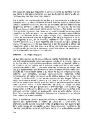 ser cualquier cosa que lleguemos a ser en un curso de cambio corporal
que tiene a las conversaciones en que participamos como parte del
medio en que nuestra epigénesis ocurre.
Por lo tanto, las conversaciones en las que participamos a lo largo de
nuestras vidas, y particularmente durante nuestra infancia, constituyen
tanto el trasfondo que acota el curso de nuestros cambios estructurales
epigénicos como el ámbito de posibilidades en que se da nuestro
continuo devenir estructural como seres humanos. Por estas mismas
razones, todas las cosas que hacemos en nuestras acciones, en nuestros
movimientos, la forma como nos conducimos en nuestras corporalidades
como corporalidades en interacciones, surgen como dimensiones de la
cultura en que ocurre nuestra epigénesis y en la que llegamos a ser lo
que llegamos a ser, en la continua transformación corporal que es
nuestro devenir. Así, lo que hacemos con nuestros cuerpos jamás es
trivial, y llegamos a ser lo que llegamos a ser de acuerdo a cómo nos
movemos, solos o con los otros, y a cómo nos tocamos mutuamente,
constituyendo, momento a momento, nuestros espacios de acciones en
la transformación de nuestra corporalidad.
Entonces… ¿el juego y el jugar?
Lo que connotamos en la vida cotidiana cuando hablamos de jugar, es
una actividad realizada como plenamente válida en sí misma. Esto es,
en la vida diaria distinguimos como juego cualquier actividad vivida en
el presente de su realización y actuada emocionalmente sin ningún
propósito exterior a ella. O, en otras palabras, hablamos de juego cada
vez que observamos seres humanos u otros animales involucrados en el
disfrute de lo que hacen como si su hacer no tuviera ningún propósito
externo. Sin embargo, aunque corrientemente hacemos estas
connotaciones al hablar de juego, en la actitud productiva de nuestra
cultura, corrientemente no nos damos cuenta de que lo que define al
juego es un operar en el presente, y nos parece que los niños, al jugar,
imitan las actividades de los adultos como si estuvieran preparándose
para su vida futura. Como resultado de esto, el juego ha sido
frecuentemente visto por psicólogos y antropólogos, aun cuando hay
excepciones (ver Bateson, 1972), como una actividad que los niños o los
animales jóvenes realizan en preparación para su vida adulta, como si
éste fuera su propósito biológico, llegando en el proceso a ser ciegos
ante su falta de intencionalidad.
Ahora si queremos cambiar este punto de vista, debemos reconocer que
aquello que connotamos al hablar de juego en la vida diaria no
profesionalizada es una actividad vivida sin propósitos, aun cuando, por
otro lado, tenga un propósito, y que frecuentemente realizamos de
manera espontánea, tanto en la infancia como en la vida adulta, cuando
209
 