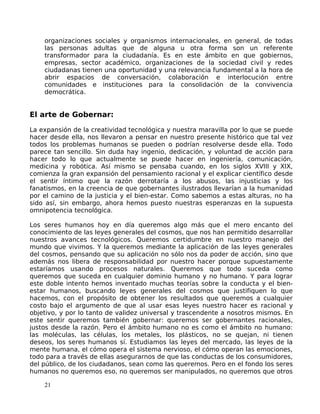 organizaciones sociales y organismos internacionales, en general, de todas
las personas adultas que de alguna u otra forma son un referente
transformador para la ciudadanía. Es en este ámbito en que gobiernos,
empresas, sector académico, organizaciones de la sociedad civil y redes
ciudadanas tienen una oportunidad y una relevancia fundamental a la hora de
abrir espacios de conversación, colaboración e interlocución entre
comunidades e instituciones para la consolidación de la convivencia
democrática.
El arte de Gobernar:
La expansión de la creatividad tecnológica y nuestra maravilla por lo que se puede
hacer desde ella, nos llevaron a pensar en nuestro presente histórico que tal vez
todos los problemas humanos se pueden o podrían resolverse desde ella. Todo
parece tan sencillo. Sin duda hay ingenio, dedicación, y voluntad de acción para
hacer todo lo que actualmente se puede hacer en ingeniería, comunicación,
medicina y robótica. Así mismo se pensaba cuando, en los siglos XVIII y XIX,
comienza la gran expansión del pensamiento racional y el explicar científico desde
el sentir íntimo que la razón derrotaría a los abusos, las injusticias y los
fanatismos, en la creencia de que gobernantes ilustrados llevarían a la humanidad
por el camino de la justicia y el bien-estar. Como sabemos a estas alturas, no ha
sido así, sin embargo, ahora hemos puesto nuestras esperanzas en la supuesta
omnipotencia tecnológica.
Los seres humanos hoy en día queremos algo más que el mero encanto del
conocimiento de las leyes generales del cosmos, que nos han permitido desarrollar
nuestros avances tecnológicos. Queremos certidumbre en nuestro manejo del
mundo que vivimos. Y la queremos mediante la aplicación de las leyes generales
del cosmos, pensando que su aplicación no sólo nos da poder de acción, sino que
además nos libera de responsabilidad por nuestro hacer porque supuestamente
estaríamos usando procesos naturales. Queremos que todo suceda como
queremos que suceda en cualquier dominio humano y no humano. Y para lograr
este doble intento hemos inventado muchas teorías sobre la conducta y el bien-
estar humanos, buscando leyes generales del cosmos que justifiquen lo que
hacemos, con el propósito de obtener los resultados que queremos a cualquier
costo bajo el argumento de que al usar esas leyes nuestro hacer es racional y
objetivo, y por lo tanto de validez universal y trascendente a nosotros mismos. En
este sentir queremos también gobernar: queremos ser gobernantes racionales,
justos desde la razón. Pero el ámbito humano no es como el ámbito no humano:
las moléculas, las células, los metales, los plásticos, no se quejan, ni tienen
deseos, los seres humanos sí. Estudiamos las leyes del mercado, las leyes de la
mente humana, el cómo opera el sistema nervioso, el cómo operan las emociones,
todo para a través de ellas asegurarnos de que las conductas de los consumidores,
del público, de los ciudadanos, sean como las queremos. Pero en el fondo los seres
humanos no queremos eso, no queremos ser manipulados, no queremos que otros
21
 