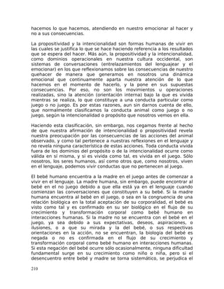 hacemos lo que hacemos, atendiendo en nuestro emocionar al hacer y
no a sus consecuencias.
La propositividad y la intencionalidad son formas humanas de vivir en
las cuales se justifica lo que se hace haciendo referencia a los resultados
que se espera del hacer. Más aún, la propositividad y la intencionalidad,
como dominios operacionales en nuestra cultura occidental, son
sistemas de conversaciones (entrelazamientos del lenguajear y el
emocionar) en los que reflexionamos sobre las consecuencias de nuestro
quehacer de manera que generamos en nosotros una dinámica
emocional que continuamente aparta nuestra atención de lo que
hacemos en el momento de hacerlo, y la pone en sus supuestas
consecuencias. Por eso, no son los movimientos u operaciones
realizadas, sino la atención (orientación interna) bajo la que es vivida
mientras se realiza, lo que constituye a una conducta particular como
juego o no juego. Es por estas razones, aun sin darnos cuenta de ello,
que normalmente clasificamos la conducta animal como juego o no
juego, según la intencionalidad o propósito que nosotros vemos en ella.
Haciendo esta clasificación, sin embargo, nos cegamos frente al hecho
de que nuestra afirmación de intencionalidad o propositividad revela
nuestra preocupación por las consecuencias de las acciones del animal
observado, y como tal pertenece a nuestras reflexiones en el lenguaje y
no revela ninguna característica de estas acciones. Toda conducta vivida
fuera de los dominios del propósito o de la intencionalidad ocurre como
válida en sí misma, y si es vivida como tal, es vivida en el juego. Sólo
nosotros, los seres humanos, así como otros que, como nosotros, viven
en el lenguaje, podemos vivir conductas que no pertenecen al juego.
El bebé humano encuentra a la madre en el juego antes de comenzar a
vivir en el lenguaje. La madre humana, sin embargo, puede encontrar al
bebé en el no juego debido a que ella está ya en el lenguaje cuando
comienzan las conversaciones que constituyen a su bebé. Si la madre
humana encuentra al bebé en el juego, o sea en la congruencia de una
relación biológica en la total aceptación de su corporalidad, el bebé es
visto como tal y es confirmado en su ser biológico en el flujo de su
crecimiento y transformación corporal como bebé humano en
interacciones humanas. Si la madre no se encuentra con el bebé en el
juego, ya sea debido a sus expectativas, deseos, aspiraciones, o
ilusiones, o a que su mirada y la del bebé, o sus respectivas
orientaciones en la acción, no se encuentran, la biología del bebé es
negada o no es confirmada en el flujo de su crecimiento y
transformación corporal como bebé humano en interacciones humanas.
Si esta negación del bebé ocurre sólo ocasionalmente, ninguna dificultad
fundamental surge en su crecimiento como niño o niña, pero si el
desencuentro entre bebé y madre se torna sistemático, se perjudica el
210
 