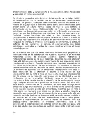 crecimiento del bebé y surge un niño o niña con alteraciones fisiológicas
y psíquicas en vez de uno normal.
En términos generales, este deterioro del desarrollo de un bebé, debido
al desencuentro con la madre, no es un fenómeno peculiarmente
humano. En general, cualquier bebé mamífero que no encuentra a su
madre en el juego que lo confirma como bebé, tiene dificultades para
crecer como un adulto normal capaz de vivir la vida solitaria o
comunitaria de su clase. Habitualmente no vemos que todas las
actividades de los animales que no existen en el lenguaje ocurren en el
juego, porque las distinguimos en términos de lo que nos parece su
finalidad cuando hablamos de ellas en las conversaciones de
propositividad e intencionalidad propias de nuestra cultura a través de
las cuales nos separamos del presente. En el dominio no humano del no
lenguaje, la crianza, la limpieza, la búsqueda de alimentos, la pelea, la
defensa de los cachorros, el cortejo, el apareamiento, son todas
actividades realizadas y vividas tal como nosotros vivimos el juego
cuando jugamos.
En la medida en que los seres humanos introducimos propósitos e
intencionalidad en la descripción de nuestras acciones o en nuestras
reflexiones acerca de nuestras acciones cuando hablamos o
reflexionamos acerca de lo que hacemos, dirigimos nuestra atención
más allá del presente de nuestro hacer hacia lo que esperamos como
resultado de ese hacer. Cuando hacemos esto, mientras interactuamos
con otros seres humanos que no se mueven con nosotros en nuestra
desviación de la atención, dejamos de verlos, debido a que entramos en
un dominio de acciones (en un emocionar) incongruente con ellos. Si
esta desviación de la atención le ocurre a una madre en sus
interacciones con su niño o niña, el niño o niña vive sus interacciones
con la madre en la negación operacional de su identidad y no es
confirmado en su corporalidad (biología) como un ser humano en
crecimiento. Esta desviación de la atención de la madre puede ocurrir
bajo cualquier circunstancia particular de interacciones; así, si el niño
está siendo alimentado en el momento en que esta incongruencia
emocional surge entre la madre y el niño, el niño o niña como organismo
Homo sapiens sapiens puede ser alimentado, mientras que el niño o
niña como ser humano que crece no es visto y resulta negado y
desconfirmado como tal. Este desplazamiento atencional más allá del
presente hacia la finalidad de lo que se está haciendo, ocurre también a
los adultos en el curso de sus interacciones cuando ellos ponen
propósito e intencionalidad en ellas a través de atender más sus
preocupaciones personales (o intereses personales) que a la
Cooperación o coparticipación en la tarea común. Cuando esto pasa, uno
o los dos adultos que interactúan se vuelven ciegos ante el otro al entrar
211
 