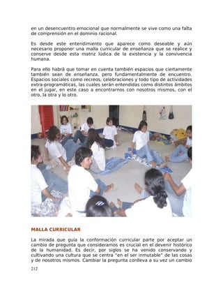 en un desencuentro emocional que normalmente se vive como una falta
de comprensión en el dominio racional.
Es desde este entendimiento que aparece como deseable y aún
necesario proponer una malla curricular de enseñanza que se realice y
conserve desde esta matriz lúdica de la existencia y la convivencia
humana.
Para ello habrá que tomar en cuenta también espacios que ciertamente
también sean de enseñanza, pero fundamentalmente de encuentro.
Espacios sociales como recreos, celebraciones y todo tipo de actividades
extra-programáticas, las cuales serán entendidas como distintos ámbitos
en el jugar, en este caso a encontrarnos con nosotros mismos, con el
otro, la otra y lo otro.
MALLA CURRICULAR
La mirada que guía la conformación curricular parte por aceptar un
cambio de pregunta que consideramos es crucial en el devenir histórico
de la humanidad. Es decir, por siglos se ha venido conservando y
cultivando una cultura que se centra “en el ser inmutable” de las cosas
y de nosotros mismos. Cambiar la pregunta conlleva a su vez un cambio
212
 