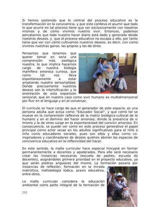 Si hemos sostenido que lo central del proceso educativo es la
transformación en la convivencia, y que esto conlleva el asumir que todo
lo que ocurre en tal proceso tiene que ver exclusivamente con nosotros
mismos y de cómo vivimos nuestro vivir. Entonces, podemos
percatarnos que todo nuestro hacer diario está dado y generado desde
nuestros deseos, y que el proceso educativo no escapa a ello, por tanto
tiene que ver con cómo cultivamos nuestros deseos, es decir, con como
vivimos nuestras ganas, las propias y las de otros.
Pensamos que tenemos que
querer tomar en serio una
comprensión más zoológica
nuestra, lo que implica hacernos
cargo de nuestra biología
mamífera amorosa curiosa, que
como tal nos lleva
espontáneamente a estar
ampliando nuestra sensorialidad.
Donde precisamente nuestros
deseos son la intensificación y la
orientación de esta expansión
sensorial, que en nuestro caso como vivir humano es multidimensional
por fluir en el lenguaje y en el conversar.
El currículo se hace cargo de que el generador de este espacio, es una
persona adulta que actúa como “Educador Social”, y que como tal se
mueve en la comprensión reflexiva de la matriz biológica-cultural de lo
humano y en el dominio del hacer amoroso, donde la presencia de si
mismo y la de otros surge en la espontaneidad del convivir amoroso. En
consecuencia, se puede ver como en este proceso generativo el papel
principal como actor recae en los adultos significativos para el niño o
niña como educadores sociales, pues son ellos y ellas como co-
inspiradores y coordinadores de deseos quiénes abrirán los espacios de
convivencia educativo en la reflexividad del hacer.
En este sentido, la malla curricular hace especial hincapié en formar
permanentemente a docentes y apoderados. Para ello será necesario
crear las instancias necesarias (escuela de padres, escuela de
docentes), asignándoles primera prioridad en el proyecto educativo, ya
que serán piedras angulares del mismo. La formación pasaría por
instancias de reflexión, formación en la mirada
matríztica, metodología lúdica, praxis educativa,
entre otros.
La malla curricular considera la educación
ambiental como parte integral de la formación de
215
 
