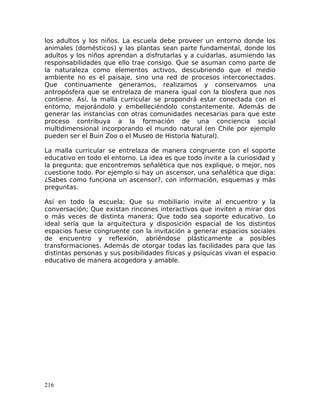 los adultos y los niños. La escuela debe proveer un entorno donde los
animales (domésticos) y las plantas sean parte fundamental, donde los
adultos y los niños aprendan a disfrutarlas y a cuidarlas, asumiendo las
responsabilidades que ello trae consigo. Que se asuman como parte de
la naturaleza como elementos activos, descubriendo que el medio
ambiente no es el paisaje, sino una red de procesos interconectados.
Que continuamente generamos, realizamos y conservamos una
antropósfera que se entrelaza de manera igual con la biosfera que nos
contiene. Así, la malla curricular se propondrá estar conectada con el
entorno, mejorándolo y embelleciéndolo constantemente. Además de
generar las instancias con otras comunidades necesarias para que este
proceso contribuya a la formación de una conciencia social
multidimensional incorporando el mundo natural (en Chile por ejemplo
pueden ser el Buin Zoo o el Museo de Historia Natural).
La malla curricular se entrelaza de manera congruente con el soporte
educativo en todo el entorno. La idea es que todo invite a la curiosidad y
la pregunta; que encontremos señalética que nos explique, o mejor, nos
cuestione todo. Por ejemplo si hay un ascensor, una señalética que diga:
¿Sabes como funciona un ascensor?, con información, esquemas y más
preguntas.
Así en todo la escuela; Que su mobiliario invite al encuentro y la
conversación; Que existan rincones interactivos que inviten a mirar dos
o más veces de distinta manera; Que todo sea soporte educativo. Lo
ideal sería que la arquitectura y disposición espacial de los distintos
espacios fuese congruente con la invitación a generar espacios sociales
de encuentro y reflexión, abriéndose plásticamente a posibles
transformaciones. Además de otorgar todas las facilidades para que las
distintas personas y sus posibilidades físicas y psíquicas vivan el espacio
educativo de manera acogedora y amable.
216
 