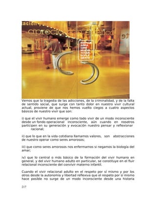 Vemos que la tragedia de las adicciones, de la criminalidad, y de la falta
de sentido social, que surge con tanto dolor en nuestro vivir cultural
actual, proviene de que nos hemos vuelto ciegos a cuatro aspectos
básicos de nuestro vivir que son:
i) que el vivir humano emerge como todo vivir de un modo inconsciente
desde un fondo operacional inconsciente, aún cuando en nosotros
participen en su generación y evocación nuestro pensar y reflexionar
racional;
ii) que lo que en la vida cotidiana llamamos valores, son abstracciones
de nuestro operar como seres amorosos;
iii) que como seres amorosos nos enfermamos si negamos la biología del
amar;
iv) que lo central o más básico de la formación del vivir humano en
general, y del vivir humano adulto en particular, se constituye en el fluir
relacional inconsciente del convivir materno infantil.
Cuando el vivir relacional adulto en el respeto por sí mismo y por los
otros desde la autonomía y libertad reflexiva que el respeto por sí mismo
hace posible no surge de un modo inconsciente desde una historia
217
 