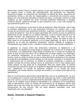 determinen nuestro hacer y nuestro pensar; lo que queremos es ser responsables
de nuestro hacer a través del entendimiento. No queremos ser inducidos,
queremos escoger, no queremos ser sometidos al arbitrio de otros, queremos ser
autónomos, éticos y con ello ser responsables y conscientes de nuestros actos.
Ningún ser vivo está bien sometido al arbitrio de otros. Lo peculiar nuestro en este
respecto, es que nosotros los seres humanos podemos reflexionar y escoger
nuestros deseos, podemos escoger lo que queremos vivir, y aún más escoger lo
que queremos querer vivir.
En estas circunstancias ¿cual será el arte de gobernar? Naturalmente, como todo
lo humano, dependerá de lo que queramos conservar en nuestro vivir, y del
mundo de convivencia que queramos contribuir a generar cuando nos corresponda
la tarea de gobernar. Una de las leyes generales del cosmos es que no podemos
determinar lo que sucede en un arbitrio absoluto, ni en el mundo natural ni en el
mundo humano. No disponemos de una varita mágica. Por esto el arte de
gobernar es el arte de coordinar voluntades, deseos, ganas de hacer lo que se
sabe hacer en el momento oportuno y en el lugar adecuado, es decir el arte de
gobernar es el arte de coordinar emociones. ¿Cómo? ¿Desde la exigencia y
manipulación que niega al otro, o desde el mutuo respeto que acoge y posibilita?
El gobernar se mueve entre dos emociones extremas: la obediencia y la
colaboración. La obediencia surge desde la negación de sí mismo en el miedo ante
la amenaza, y la colaboración surge desde el respeto por sí mismo en el placer de
hacer lo que se hace con otros. En la obediencia se exige rigidez y se restringen
las conductas inteligentes, no se tiene presencia y no se pueden corregir los
errores, pues se niega el verlos ya que su descubrimiento amenaza el vivir porque
se duda de la honestidad y se los castiga, lo cual resulta invitador a la mentira. En
la colaboración por el contrario, se amplía la conducta inteligente y creativa, se
pueden corregir los errores porque nunca se amenaza el vivir y hay respeto para
verlos porque no hay duda de la honestidad. Pero por sobre todo, el camino
emocional que queramos seguir en el gobernar depende del mundo que queramos
vivir. ¿Queremos un mundo de personas íntegras, o un mundo de seres
resentidos? ¿Un mundo abierto a corregir los errores o un mundo encerrado en las
apariencias?
Sólo en la convivencia democrática generada día a día en la colaboración, se vive
en el respeto por sí mismo y por los otros de modo que los niños y niñas aprenden
ese vivir como su convivir espontáneamente deseable. Sólo en un gobierno que se
funda en el respeto mutuo desde la honestidad y la confianza en la honestidad,
cabe la democracia como un ámbito de convivencia en el proyecto común que
genera día a día ese modo de convivir, como un ámbito de colaboración para la
conservación de ese convivir. Ello sin duda aparece razonable, pero más
importante aún, ¿es deseable?
Razón, Emoción y Espacio Psíquico:
22
 