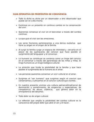 GUIA OPERATIVA DE PROPÓSITOS DE CONVIVENCIA
 Todo lo dicho es dicho por un observador a otro observador que
puede ser el o ella misma.
 Existimos en un presente en continuo cambio en la conservación
del vivir.
 Queremos conservar el vivir en el bien-estar a través del cambio
continuo.
 Lo que guía el vivir son las emociones.
 Los seres Humanos pertenecemos a una deriva evolutiva que
tiene su origen en el origen de la familia.
 Al surgir la familia surge un espacio de intimidad y cercanía en el
placer de los quehaceres del convivir que hace posible el
surgimiento del lenguajear y el conversar.
 Lo humano se constituye se conserva como un linaje del convivir
en el conversar a través del aprendizaje de los niños y niñas. El
linaje humano es un linaje biológico-cultural.
 La emoción que funda la posibilidad de la familia y que hace
posible el surgimiento de lo humano es el amar.
 Las personas queremos conservar un vivir cultural en el amar.
 Surgimos el “ser humano” que surgimos según el convivir que
conservamos y cultivamos en el convivir cultural que vivimos. .
 En nuestro presente vivimos una cultura patriarcal/matriarcal de
dominación y sometimiento, de exigencias y expectativas, de
competencia, de abuso, violencia, que genera dolor en la
omnipotencia del desamor.
 Todo dolor es de origen cultural.
 La reflexión que amplía la posibilidad del cambio cultural es la
consciencia del propio dolor que abre el ver y el hacer.
221
 
