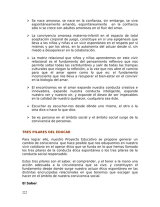  Se nace amoroso, se nace en la confianza, sin embargo, se vive
espontáneamente amando, espontáneamente en la confianza
sólo si se crece con adultos amorosos en el fluir del amar.
 La convivencia amorosa materno-infantil en el espacio de total
aceptación corporal de juego, constituye en sí una epigénesis que
lleva a los niños y niñas a un vivir espontáneo en el respeto por sí
mismos y por los otros, en la autonomía del actuar desde sí, sin
miedo a desaparecer en la colaboración.
 La matriz relacional que niños y niñas aprendemos en este vivir
relacional es el fundamento del pensamiento reflexivo que nos
permite soltar todas las certidumbres y salir de todas las trampas
culturales que niegan la reflexión, a la vez que nos abre el camino
para que el amar opere como lo que es: el fundamento
inconsciente que nos lleva a recuperar el bien-estar en el convivir
en la biología del amar.
 El encontrarnos en el amar expande nuestra conducta creativa e
innovadora, expande nuestra conducta inteligente, expande
nuestro ver y nuestro oír, y expande el deseo de ser impecables
en la calidad de nuestro quehacer, cualquiera sea éste.
 Escuchar es escuchar-nos desde dónde uno mismo, el otro o la
otra dice o hace lo que dice.
 Se es persona en el ámbito social y el ámbito social surge de la
convivencia de personas.
TRES PILARES DEL EDUCAR
Para lograr ello, nuestro Proyecto Educativo se propone generar un
cambio de consciencia que hace posible que nos eduquemos en nuestro
vivir cotidiano en el operar ético que se funda en lo que hemos llamado
los tres pilares de la conducta ética espontánea o los tres pilares de la
conducta social responsable.
Estos tres pilares son el saber, el comprender, y el tener a la mano una
acción adecuada a la circunstancia que se vive, y constituyen el
fundamento desde donde surge nuestro actuar ético espontáneo en las
distintas encrucijadas relacionales en que tenemos que escoger que
hacer en el ámbito de nuestra convivencia social.
El Saber
222
 