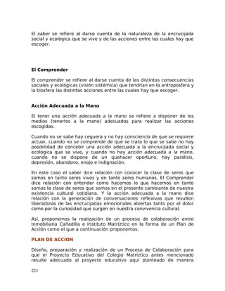 El saber se refiere al darse cuenta de la naturaleza de la encrucijada
social y ecológica que se vive y de las acciones entre las cuales hay que
escoger.
El Comprender
El comprender se refiere al darse cuenta de las distintas consecuencias
sociales y ecológicas (visión sistémica) que tendrían en la antroposfera y
la biosfera las distintas acciones entre las cuales hay que escoger.
Acción Adecuada a la Mano
El tener una acción adecuada a la mano se refiere a disponer de los
medios (tenerlos a la mano) adecuados para realizar las acciones
escogidas.
Cuando no se sabe hay ceguera y no hay consciencia de que se requiere
actuar, cuando no se comprende de que se trata lo que se sabe no hay
posibilidad de concebir una acción adecuada a la encrucijada social y
ecológica que se vive, y cuando no hay acción adecuada a la mano,
cuando no se dispone de un quehacer oportuno, hay parálisis,
depresión, abandono, enojo e indignación.
En este caso el saber dice relación con conocer la clase de seres que
somos en tanto seres vivos y en tanto seres humanos. El Comprender
dice relación con entender como hacemos lo que hacemos en tanto
somos la clase de seres que somos en el presente cambiante de nuestra
existencia cultural cotidiana. Y la acción adecuada a la mano dice
relación con la generación de conversaciones reflexivas que resulten
liberadoras de las encrucijadas emocionales abiertas tanto por el dolor
como por la curiosidad que surgen en nuestra convivencia cultural.
Así, proponemos la realización de un proceso de colaboración entre
Inmobiliaria Cañadilla e Instituto Matríztico en la forma de un Plan de
Acción como el que a continuación proponemos:
PLAN DE ACCION
Diseño, preparación y realización de un Proceso de Colaboración para
que el Proyecto Educativo del Colegio Matríztico antes mencionado
resulte adecuado al proyecto educativo aquí planteado de manera
223
 