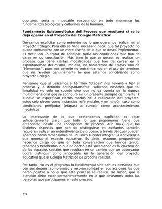 oportuna, seria e impecable respetando en todo momento los
fundamentos biológicos y culturales de lo humano.
Fundamento Epistemológico del Proceso que resultará si se lo
deja operar en el Proyecto del Colegio Matríztico:
Deseamos explicitar como entendemos lo que queremos realizar en el
Proyecto Colegio. Para ello se hace necesario decir, que tal proyecto no
puede confundirse con un mero diseño de lo que se desea implementar,
es decir, en un tratar de anticipar todas las condiciones que han de
darse en su constitución. Más bien lo que se desea, es realizar un
proceso que tiene ciertas modalidades que han de cursar en la
espontaneidad del mismo. Por ello, no hablaremos de Etapas sino de
“Momentos”, pues nos permite no entramparnos en el uso de términos
que no revelen genuinamente lo que estamos concibiendo como
proyecto Colegio.
Pensamos que si usáramos el término “Etapas” nos llevaría a fijar el
proceso y a definirlo anticipadamente, sabiendo nosotros que tal
linealidad no sólo no sucede sino que no da cuenta de la riqueza
multidimensional que se configura en un presente siempre cambiante. Y
aunque se especifican ciertos modos de la realización del proyecto,
estos sólo sirven como instancias referenciales y en ningún caso como
condiciones prefijadas (etapas) a cumplir como acontecimientos
mecánicos.
Lo interesante de lo que pretendemos explicitar es dejar
suficientemente claro, que todo lo que proponemos tiene que
entenderse desde una concepción de proceso. Aún más, que los
distintos aspectos que han de distinguirse en adelante, también
requieren aplicar un entendimiento de proceso, a través del cual puedan
aparecer como dimensiones de un único suceder integral: la convivencia
que genera el espacio educativo. Es decir, estamos proponiendo
hacernos cargo de que en toda conversación que hemos tenido,
tenemos y tendremos lo que de hecho está sucediendo es la co-creación
de los espacios sociales que resultan en un camino que un observador
podrá distinguir como impecable en la generación del proyecto
educativo que el Colegio Matríztico se propone realizar.
Por tanto, no es el programa lo fundamental sino son las personas que
con sus deseos, compromiso y responsabilidad en sus acciones las que
harán posible o no el que este proceso se realice. De modo, que la
atención debe estar permanentemente en lo que deseamos todas las
personas que participamos en este proceso.
224
 