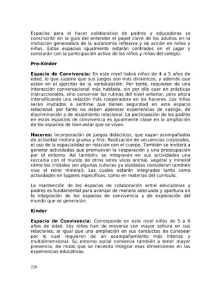Espacios para el hacer colaborativo de padres y educadoras se
construirán en la guía del entender el papel clave de los adultos en la
invitación generadora de la autonomía reflexiva y de acción en niños y
niñas. Estos espacios igualmente estarán centrados en el jugar y
constarán con la participación activa de los niños y niñas del colegio.
Pre-Kinder
Espacio de Convivencia: En este nivel habrá niños de 4 a 5 años de
edad, lo que supone que sus juegos son más dinámicos, y además que
están en el ejercitar de la verbalización. Por tanto, requieren de una
interacción conversacional más hablada, sin por ello caer en prácticas
instruccionales, sino conservar las rutinas del nivel anterior, pero ahora
intensificando una relación más cooperadora en los haceres. Los niños
serán invitados a sentirse que tienen seguridad en este espacio
relacional, por tanto no deben aparecer experiencias de castigo, de
discriminación o de aislamiento relacional. La participación de los padres
en estos espacios de convivencia es igualmente clave en la ampliación
de los espacios de bien-estar que se viven.
Haceres: Incorporación de juegos didácticos, que vayan acompañados
de actividad motora gruesa y fina. Realización de secuencias corporales,
el uso de la espacialidad en relación con el cuerpo. También se invitará a
generar actividades que promuevan la cooperación y una preocupación
por el entorno. Así también, se integrarán en sus actividades una
cercanía con el mundo de otros seres vivos animal, vegetal y mineral
cómo los cristales (en algunas culturas ya olvidadas consideran también
vivo el reino mineral). Las cuales estarán integradas tanto como
actividades en lugares específicos, como en materias del currículo.
La mantención de los espacios de colaboración entre educadoras y
padres es fundamental para avanzar de manera adecuada y oportuna en
la integración de los espacios de convivencia y de exploración del
mundo que se generarán.
Kinder
Espacio de Convivencia: Corresponde en este nivel niños de 5 a 6
años de edad. Los niños han de moverse con mayor soltura en sus
relaciones, al igual que una ampliación en sus conductas de curiosear
por lo cual requieren de un acompañamiento más intenso y
multidimensional. Su entorno social comienza también a tener mayor
presencia, de modo que se necesita integrar esas dimensiones en las
experiencias educativas.
226
 
