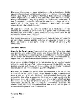 Haceres: Comienzan a tener actividades más sistemáticas, donde
aparecen las distintas temáticas como ramos o núcleos reflexivos, que
tienen que integrar a su proceso formativo. Estas distintas temáticas
deben organizarse en torno a ejes centrales, como filosofía natural,
biología comprensiva, lenguaje y mundo, lo social-cívico, entre otros, y
que como tales comienzan a mostrarles una visión o modo de mirar,
dentro de la cual están las disciplinas tradicionales; lenguaje,
matemáticas, educación física, etc.
El juego sigue siendo un elemento central en la modulación de los
espacios de aprendizaje, ampliándose a la generación de ámbitos más
estructurados (deportes) y como modo de participación social en la
comunidad escolar en su conjunto.
Los padres, además de su acompañamiento sistemático de los espacios
de aprendizaje escolar, podrán participar en espacios sociales propios
tanto en relación a sus pares como en relación al colegio y la
comunidad.
Segundo Básico
Espacio de Convivencia: En este nivel hay niños de 7 años. Una edad
que permite que estos niños tengan una ampliación de los espacios
sociales, donde los educadores pasan a constituirse un referente social
de los niños. En consecuencia, la cercanía en las conversaciones es
importante para interesar sobre el mundo social que generamos.
Esta mayor responsabilidad en la orientación de los adultos como
referente social de los niños y niñas será compartida también por sus
padres quienes participarán en la generación de las líneas y proceso
educativos con las educadoras que guiarán este proceso.
Haceres: La interacción social debe incrementarse a la par de los
contenidos de las distintas disciplinas. Quizás el eje preponderante
tendría que ser “lo social y lo cívico”. Conservándose los juegos y la
recreación. Los niños seguramente tendrán una mayor conciencia de
pertenecer a una comunidad humana más amplia como el colegio que
los acoge por lo que se propone ampliar las interacciones con la
comunidad educativa en su conjunto generando espacios de
interacciones formativas complementarias inter cursos, en los que los
padres también jugarán un rol fundamental.
Tercero Básico
228
 
