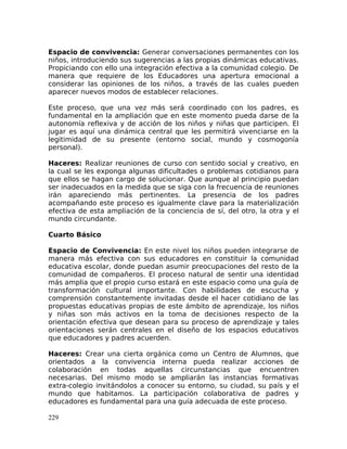 Espacio de convivencia: Generar conversaciones permanentes con los
niños, introduciendo sus sugerencias a las propias dinámicas educativas.
Propiciando con ello una integración efectiva a la comunidad colegio. De
manera que requiere de los Educadores una apertura emocional a
considerar las opiniones de los niños, a través de las cuales pueden
aparecer nuevos modos de establecer relaciones.
Este proceso, que una vez más será coordinado con los padres, es
fundamental en la ampliación que en este momento pueda darse de la
autonomía reflexiva y de acción de los niños y niñas que participen. El
jugar es aquí una dinámica central que les permitirá vivenciarse en la
legitimidad de su presente (entorno social, mundo y cosmogonía
personal).
Haceres: Realizar reuniones de curso con sentido social y creativo, en
la cual se les exponga algunas dificultades o problemas cotidianos para
que ellos se hagan cargo de solucionar. Que aunque al principio puedan
ser inadecuados en la medida que se siga con la frecuencia de reuniones
irán apareciendo más pertinentes. La presencia de los padres
acompañando este proceso es igualmente clave para la materialización
efectiva de esta ampliación de la conciencia de sí, del otro, la otra y el
mundo circundante.
Cuarto Básico
Espacio de Convivencia: En este nivel los niños pueden integrarse de
manera más efectiva con sus educadores en constituir la comunidad
educativa escolar, donde puedan asumir preocupaciones del resto de la
comunidad de compañeros. El proceso natural de sentir una identidad
más amplia que el propio curso estará en este espacio como una guía de
transformación cultural importante. Con habilidades de escucha y
comprensión constantemente invitadas desde el hacer cotidiano de las
propuestas educativas propias de este ámbito de aprendizaje, los niños
y niñas son más activos en la toma de decisiones respecto de la
orientación efectiva que desean para su proceso de aprendizaje y tales
orientaciones serán centrales en el diseño de los espacios educativos
que educadores y padres acuerden.
Haceres: Crear una cierta orgánica como un Centro de Alumnos, que
orientados a la convivencia interna pueda realizar acciones de
colaboración en todas aquellas circunstancias que encuentren
necesarias. Del mismo modo se ampliarán las instancias formativas
extra-colegio invitándolos a conocer su entorno, su ciudad, su país y el
mundo que habitamos. La participación colaborativa de padres y
educadores es fundamental para una guía adecuada de este proceso.
229
 
