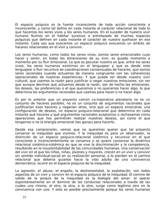 El espacio psíquico es la fuente inconsciente de toda acción consciente e
inconsciente, y como tal define en cada instante el carácter relacional de todo lo
que hacemos los seres vivos y los seres humanos. En el suceder de nuestro vivir
humano fluimos en el habitar sucesivo o entrelazado de muchos espacios
psíquicos que definen en cada instante el carácter de nuestro quehacer en ese
instante. Cada vez que evocamos un espacio psíquico evocamos un ámbito de
haceres relacionales en el vivir y convivir.
Los seres humanos, como todos los seres vivos, somos seres emocionales cuyo
hacer y sentir, en todas las dimensiones de su vivir, es guiado momento a
momento por su fluir emocional. Lo que es peculiar nuestro es que, entre los seres
vivos, los seres humanos existimos en el lenguajear y que es desde este
lenguajear o fluir recursivo de coordinaciones consensuales de haceres, que somos
seres racionales cuando actuamos de manera congruente con las coherencias
operacionales de nuestras experiencias. Y que puede ser desde nuestro vivir
cultural, que usemos la razón para justificar o negar nuestras emociones, sin ver
que aunque decimos que actuamos desde la razón, son de hecho las emociones,
los deseos, las preferencias o el que queramos o no queramos hacer algo, lo que
determina los argumentos racionales que usamos para hacer o no hacer algo.
Es por lo anterior que un proyecto común co-inspirativo planetario no es un
conjunto de haceres posibles, no es un conjunto de argumentos racionales que
justificarían esos haceres y negarían otros, sino que un espacio emocional, una
configuración de deseos, un espacio psíquico-relacional que determina en cada
instante qué haceres y qué argumentos racionales aceptamos o rechazamos como
operaciones que nos permitirán realizar nuestros deseos, así como el que
tengamos o no la energía emocional (las ganas) para hacerlo.
Desde esa comprensión, vemos que no queremos querer que tal proyecto
conserve la inequidad que vivimos. Y la inequidad es para un observador, la
distinción de un espacio psíquico-relacional sistémico y recursivo en el que
consciente o inconscientemente se conserva y se quiere conservar la dinámica
relacional sistémica-sistémica en que se vive la discriminación y la competencia,
resultando en la insustentabilidad de las comunidades humanas. Una conservación
del vivir en el que los niños, niñas, jóvenes y mayores, crecen en un vivir y convivir
sin sentido individual-social en su realización personal, o lo pierden en el camino
relacional que debería guiarlos hacia la vida adulta de una convivencia
democrática, ocurre en el espacio psíquico de la inequidad.
La agresión, el abuso, el engaño, la deshonestidad, la explotación, son todos
aspectos de un vivir y convivir en el espacio psíquico de la inequidad. El camino de
salida de la psiquis de la inequidad es la biología del amar: el operar
espontáneamente en el dominio de las conductas relacionales a través de las
cuales uno mismo, el otro, la otra, o lo otro, surge como legítimo otro en la
convivencia con uno. Y esto es posible precisamente porque los seres humanos
23
 
