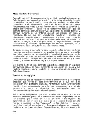 Modalidad del Currículum.
Según lo expuesto de modo general en los distintos niveles de cursos, el
Colegio tendrá un “currículum abierto” que incentive el trabajo docente
cooperativo, la participación clave de sus padres, la plasticidad
conductual y el pensamiento crítico en la disposición de buscar
fundamentos. De modo que los alumnos sean capaces de construir su
propio conocimiento, a partir de la “autonomía reflexiva” que les
permita configurar el mundo que vivan apreciando la belleza del vivir y
convivir humano, en un entorno natural que merece ser visto y
respetado. De ahí que son importantes incentivar y ampliar las
dimensiones experienciales, propiciando prácticas tales como la
estimulación perceptiva, la psicomotricidad relacional, el teatro, los
talleres de juegos, la filosofía para niños, zoología mamífera, biología
comprensiva y múltiples aprendizajes en terreno (geología, física
comprensiva, astronomía, teoría del color y relatividad).
En consecuencia, el currículo no está centrado en los contenidos de las
materias sino debe centrarse en los propios niños, ya que en la medida
que ellos amplíen su sensorialidad y plasticidad conductual en la
convivencia con otros, los mismos contenidos serán integrados al vivir
haciendo sentido, incorporando las matrices culturales en que tiene
validez y pudiendo ampliarlos según sus propios deseos.
Del mismo modo, al estar centrada la práctica pedagógica en la propia
convivencia social, se hace coherente la integración de niños y sus
núcleos familiares, como también el entorno comunitario dónde el
Colegio pertenece.
Quehacer Pedagógico
Consideramos que es necesario cambiar el Entendimiento y las propias
prácticas que surgen de este entendimiento en lo que dice a la
interacción entre profesor y alumno/a. Por tanto, se busca favorecer esta
relación y no entorpecerla, para lo cual proponemos una mirada
comprensiva sobre la dinámica de convivencia, que es
fundamentalmente interaccional en el convivir.
Así podemos comprender que todo profesor en su relación con sus
alumnos pretende gatillar en el estudiante cambios congruentes con las
interacciones que ocurren en el aula en torno a los objetivos de
aprendizaje que el profesor o profesora se ha propuesto. Siendo como lo
hemos propuestos en los “haceres” en los distintos niveles, el
propósito principal: aumentar la confianza en si mismo y su disposición
hacia los aprendizajes escolares. Esto conlleva modificar esa especie de
230
 