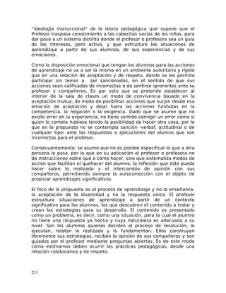 “ideología instruccional” de la teoría pedagógica que supone que el
Profesor traspasa conocimiento a las cabecitas vacías de los niños, para
dar paso a un sistema distinto donde el profesor o profesora sea un guía
de los intereses, pero activo, y que estructure las situaciones de
aprendizaje a partir de sus alumnos, de sus experiencias y de sus
emociones.
Como la disposición emocional que tengan los alumnos para las acciones
de aprendizaje no va a ser la misma en un ambiente autoritario y rígido
que en una relación de aceptación y de respeto, donde se les permita
participar sin temor a ser sancionados, en el sentido de que sus
acciones sean calificadas de incorrectas o de sentirse ignorantes ante su
profesor y compañeros. Es por esto que se pretende establecer al
interior de la sala de clases un modo de convivencia basado en la
aceptación mutua, de modo de posibilitar acciones que surjan desde esa
emoción de aceptación y dejar fuera las acciones fundadas en la
competencia, la negación o la exigencia. Dado que se asume que no
existe error en la experiencia, no tiene sentido corregir un error como si
quien lo comete hubiese tenido la posibilidad de hacer otra cosa, por lo
que en la propuesta no se contempla sanción -verbal, actitudinal o de
cualquier tipo- ante las respuestas o ejecuciones del alumno que son
incorrectas para el profesor.
Consecuentemente, se asume que no es posible especificar lo que a otra
persona le pasa, por lo que en su aplicación el profesor o profesora no
da instrucciones sobre qué o cómo hacer, sino que sistematiza modos de
acción que facilitan el quehacer del alumno, la reflexión que éste puede
hacer sobre lo realizado y el intercambio de opinión con sus
compañeros, permitiendo siempre la autocorrección con el objeto de
propiciar aprendizajes significativos.
El foco de la propuesta es el proceso de aprendizaje y no la enseñanza,
la aceptación de la diversidad y no la respuesta única. El profesor
estructura situaciones de aprendizaje a partir de un contexto
significativo para los alumnos, los que descubren el contenido a tratar y
crean las estrategias para su desarrollo. El contenido es presentado
como un problema, es decir, como una situación, para la cual el alumno
no tiene una respuesta ya hecha y cuya naturaleza es adecuada a su
nivel. Son los alumnos quienes deciden el proceso de resolución, lo
ejecutan, relatan lo realizado y lo fundamentan. Ellos construyen
libremente sus estrategias, reciben la opinión de sus compañeros y son
guiados por el profesor mediante preguntas abiertas. Es de este modo
cómo estimamos deben ocurrir las prácticas pedagógicas, desde una
relación colaborativa y de respeto.
231
 
