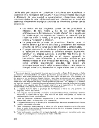 Desde esta perspectiva los contenidos curriculares son apreciados al
igual que en la Pedagogía del Escucha59
más como proyectos educativos
a diferencia de una unidad o programación educacional. Algunas
premisas vitales de esta práctica educacional coherentes con la mirada
desde los fundamentos biológico-culturales de lo humano pueden ser los
siguientes:
 Los temas de los proyectos parten de las propuestas e
intereses de l@s niñ@s y no de un tema motivado
artificialmente o forzadamente “desde afuera” por el adulto. Así
los temas surgen, no se provocan, teniendo en cuenta lo que ya
saben los niños y niñas, y lo que quieren saber. El maestra
orienta y “juegocia” la elección.
 La programación primera es provisional. Precisa, pues un
diseño abierto que se va ajustando y adaptando. Los tiempos
previstos (a corto y largo plazo) son flexibles y aproximados.
 El proyecto es un fin en sí mismo, y no una excusa para forzar
la aparición de contenidos y diferente códigos expresivos.
Construir los propios juguetes, o abordar “las flores de mi
jardín”, cultivando amapolas en el parque siguiendo su
crecimiento, son búsquedas y actividades auténticas que
interesan desde el afán investigador del niñ@, y no se plantea
como simples experiencias aisladas. No existe una
preocupación por cubrir todos los contenidos en cada proyecto,
sino por sobre todo, desarrollar las capacidades para provocar e
59
Experiencia que se vivencia post. Segunda guerra mundial en Regio Emilia pueblo en Italia,
que nace de una necesidad de las madres que tuvieron que re-armar su hogar desolados por
esta guerra, ellas se encontraron solas en lo laboral la crianza y lo educativo. Esta experiencia se
da a conocer hoy en día como Reggio Children, y aun sigue en pie con una gran trayectoria y
desarrollo en este tipo de pedagogía que implica que el educador sea capaz de poder escuchar y
respetar los cien lenguajes del niñ@, como lo plantea su precursor Loris Malagutzi. Se potencia
por parte del educador, o más bien formador el que se transforme en un facilitador de los niveles
educativos como espacios para los lenguajes expresivos y el desarrollo de la creatividad.
Brevemente 6 puntos de vital importancia en esta práctica educativa:
1. La especie humana tiene el privilegio de manifestase a través de una pluralidad de
lenguajes, además del hablado.
2. Cada lenguaje tiene el derecho a realizarse acabadamente (técnicas pertinentes y distintas
disciplinas) y cuanto más lo logra, más fluye en los otros produciendo un proceso de
enriquecimiento (circulo hermenéutico).
3. Todos los lenguajes expresivos, cognoscitivos y de comunicación, se construyen en
reciprocidad, nacen y se desarrollan en la experiencia.
4. El niño es sujeto constructor y coautor de estos lenguajes. Participan en esa construcción las
variables históricas y culturales.
5. Todos los lenguajes ya conviven en la mente del niño, y las actividades que les ofrecemos,
tienen el poder de encaminar las fuerzas generadoras de otros lenguajes, otras acciones y
nuevas potencialidades creativas.
6. Todos los lenguajes necesitan vivir en igual dignidad y valoración, en plena interacción para
el logro de una competencia cultural con el medio ambiente.
232
 