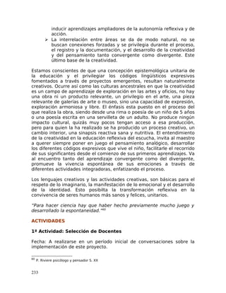 inducir aprendizajes ampliadores de la autonomía reflexiva y de
acción.
 La interrelación entre áreas se da de modo natural, no se
buscan conexiones forzadas y se privilegia durante el proceso,
el registro y la documentación, y el desarrollo de la creatividad
y del pensamiento tanto convergente como divergente. Este
último base de la creatividad.
Estamos conscientes de que una concepción epistemológica unitaria de
la educación y el privilegiar los códigos lingüísticos expresivos
fomentados a través de proyectos emergentes, resultan naturalmente
creativos. Ocurre así como las culturas ancestrales en que la creatividad
es un campo de aprendizaje de exploración en las artes y oficios, no hay
una obra ni un producto relevante, un privilegio en el arte, una pieza
relevante de galerías de arte o museo, sino una capacidad de expresión,
exploración armoniosa y libre. El énfasis esta puesto en el proceso del
que realiza la obra, siendo desde una rima o poesía de un niño de 5 años
o una poesía escrita en una servilleta de un adulto. No produce ningún
impacto cultural, quizás muy pocos tengan acceso a esa producción,
pero para quien la ha realizado se ha producido un proceso creativo, un
cambio interior, una sinapsis reactiva sana y nutritiva. El entendimiento
de la creatividad en la educación reflexiva del escucha, invita al maestro
a querer siempre poner en juego el pensamiento analógico, desarrollar
los diferentes códigos expresivos que vive el niño, facilitarle el recorrido
de sus significantes desde el comienzo de sus primeros aprendizajes. Va
al encuentro tanto del aprendizaje convergente como del divergente,
promueve la vivencia espontánea de sus emociones a través de
diferentes actividades integradoras, enfatizando el proceso.
Los lenguajes creativos y las actividades creativas, son básicas para el
respeto de lo imaginario, la manifestación de lo emocional y el desarrollo
de la identidad. Esto posibilta la transformación reflexiva en la
convivencia de seres humanos más sanos y felices, unitarios.
“Para hacer ciencia hay que haber hecho previamente mucho juego y
desarrollado la espontaneidad.”60
ACTIVIDADES
1ª Actividad: Selección de Docentes
Fecha: A realizarse en un período inicial de conversaciones sobre la
implementación de este proyecto.
60
P. Riviere psicólogo y pensador S. XX
233
 