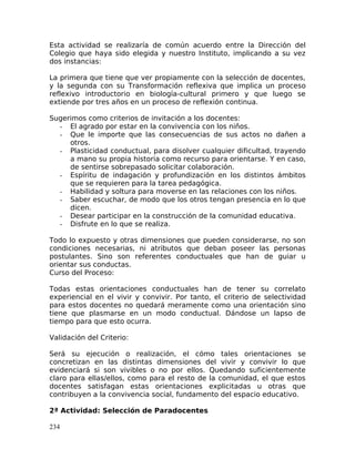 Esta actividad se realizaría de común acuerdo entre la Dirección del
Colegio que haya sido elegida y nuestro Instituto, implicando a su vez
dos instancias:
La primera que tiene que ver propiamente con la selección de docentes,
y la segunda con su Transformación reflexiva que implica un proceso
reflexivo introductorio en biología-cultural primero y que luego se
extiende por tres años en un proceso de reflexión continua.
Sugerimos como criterios de invitación a los docentes:
- El agrado por estar en la convivencia con los niños.
- Que le importe que las consecuencias de sus actos no dañen a
otros.
- Plasticidad conductual, para disolver cualquier dificultad, trayendo
a mano su propia historia como recurso para orientarse. Y en caso,
de sentirse sobrepasado solicitar colaboración.
- Espíritu de indagación y profundización en los distintos ámbitos
que se requieren para la tarea pedagógica.
- Habilidad y soltura para moverse en las relaciones con los niños.
- Saber escuchar, de modo que los otros tengan presencia en lo que
dicen.
- Desear participar en la construcción de la comunidad educativa.
- Disfrute en lo que se realiza.
Todo lo expuesto y otras dimensiones que pueden considerarse, no son
condiciones necesarias, ni atributos que deban poseer las personas
postulantes. Sino son referentes conductuales que han de guiar u
orientar sus conductas.
Curso del Proceso:
Todas estas orientaciones conductuales han de tener su correlato
experiencial en el vivir y convivir. Por tanto, el criterio de selectividad
para estos docentes no quedará meramente como una orientación sino
tiene que plasmarse en un modo conductual. Dándose un lapso de
tiempo para que esto ocurra.
Validación del Criterio:
Será su ejecución o realización, el cómo tales orientaciones se
concretizan en las distintas dimensiones del vivir y convivir lo que
evidenciará si son vivibles o no por ellos. Quedando suficientemente
claro para ellas/ellos, como para el resto de la comunidad, el que estos
docentes satisfagan estas orientaciones explicitadas u otras que
contribuyen a la convivencia social, fundamento del espacio educativo.
2ª Actividad: Selección de Paradocentes
234
 