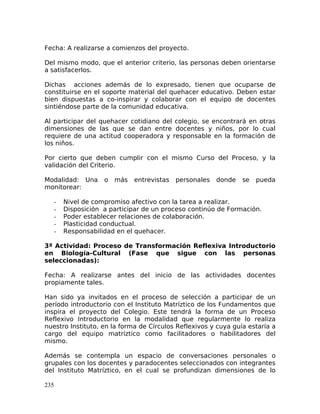 Fecha: A realizarse a comienzos del proyecto.
Del mismo modo, que el anterior criterio, las personas deben orientarse
a satisfacerlos.
Dichas acciones además de lo expresado, tienen que ocuparse de
constituirse en el soporte material del quehacer educativo. Deben estar
bien dispuestas a co-inspirar y colaborar con el equipo de docentes
sintiéndose parte de la comunidad educativa.
Al participar del quehacer cotidiano del colegio, se encontrará en otras
dimensiones de las que se dan entre docentes y niños, por lo cual
requiere de una actitud cooperadora y responsable en la formación de
los niños.
Por cierto que deben cumplir con el mismo Curso del Proceso, y la
validación del Criterio.
Modalidad: Una o más entrevistas personales donde se pueda
monitorear:
- Nivel de compromiso afectivo con la tarea a realizar.
- Disposición a participar de un proceso continúo de Formación.
- Poder establecer relaciones de colaboración.
- Plasticidad conductual.
- Responsabilidad en el quehacer.
3ª Actividad: Proceso de Transformación Reflexiva Introductorio
en Biología-Cultural (Fase que sigue con las personas
seleccionadas):
Fecha: A realizarse antes del inicio de las actividades docentes
propiamente tales.
Han sido ya invitados en el proceso de selección a participar de un
período introductorio con el Instituto Matríztico de los Fundamentos que
inspira el proyecto del Colegio. Este tendrá la forma de un Proceso
Reflexivo Introductorio en la modalidad que regularmente lo realiza
nuestro Instituto, en la forma de Círculos Reflexivos y cuya guía estaría a
cargo del equipo matríztico como facilitadores o habilitadores del
mismo.
Además se contempla un espacio de conversaciones personales o
grupales con los docentes y paradocentes seleccionados con integrantes
del Instituto Matríztico, en el cual se profundizan dimensiones de lo
235
 