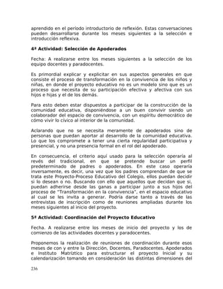 aprendido en el período introductorio de reflexión. Estas conversaciones
pueden desarrollarse durante los meses siguientes a la selección e
introducción reflexiva.
4ª Actividad: Selección de Apoderados
Fecha: A realizarse entre los meses siguientes a la selección de los
equipo docentes y paradocentes.
Es primordial explicar y explicitar en sus aspectos generales en que
consiste el proceso de transformación en la convivencia de los niños y
niñas, en donde el proyecto educativo no es un modelo sino que es un
proceso que necesita de su participación efectiva y afectiva con sus
hijos e hijas y el de los demás.
Para esto deben estar dispuestos a participar de la construcción de la
comunidad educativa, disponiéndose a un buen convivir siendo un
colaborador del espacio de convivencia, con un espíritu democrático de
cómo vivir lo cívico al interior de la comunidad.
Aclarando que no se necesita meramente de apoderados sino de
personas que puedan aportar al desarrollo de la comunidad educativa.
Lo que los compromete a tener una cierta regularidad participativa y
presencial, y no una presencia formal en el rol del apoderado.
En consecuencia, el criterio aquí usado para la selección operaría al
revés del tradicional, en que se pretende buscar un perfil
predeterminado de padres o apoderados. En este caso operaría
inversamente, es decir, una vez que los padres comprendan de que se
trata este Proyecto-Proceso Educativo del Colegio, ellos puedan decidir
si lo desean o no. Buscando con ello que aquellos que decidan que si,
puedan adherirse desde las ganas a participar junto a sus hijos del
proceso de “Transformación en la convivencia”, en el espacio educativo
al cual se les invita a generar. Podría darse tanto a través de las
entrevistas de inscripción como de reuniones ampliadas durante los
meses siguientes al inicio del proyecto.
5ª Actividad: Coordinación del Proyecto Educativo
Fecha. A realizarse entre los meses de inicio del proyecto y los de
comienzo de las actividades docentes y paradocentes.
Proponemos la realización de reuniones de coordinación durante esos
meses de con y entre la Dirección, Docentes, Paradocentes, Apoderados
e Instituto Matríztico para estructurar el proyecto Inicial y su
calendarización tomando en consideración las distintas dimensiones del
236
 