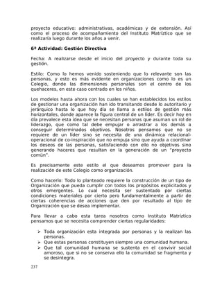 proyecto educativo: administrativas, académicas y de extensión. Así
como el proceso de acompañamiento del Instituto Matríztico que se
realizaría luego durante los años a venir.
6ª Actividad: Gestión Directiva
Fecha: A realizarse desde el inicio del proyecto y durante toda su
gestión.
Estilo: Como lo hemos venido sosteniendo que lo relevante son las
personas, y esto es más evidente en organizaciones como lo es un
Colegio, donde las dimensiones personales son el centro de los
quehaceres, en este caso centrado en los niños.
Los modelos hasta ahora con los cuales se han establecidos los estilos
de gestionar una organización han ido transitando desde lo autoritario y
jerárquico hasta lo que hoy día se llama a estilos de gestión más
horizontales, donde aparece la figura central de un líder. Es decir hoy en
día prevalece esta idea que se necesitan personas que asuman un rol de
liderazgo, que como tal debe empujar o arrastrar a los demás a
conseguir determinados objetivos. Nosotros pensamos que no se
requiere de un líder sino se necesita de una dinámica relacional-
operacional de co-inspiración que no empuja sino que ayuda a coordinar
los deseos de las personas, satisfaciendo con ello no objetivos sino
generando haceres que resultan en la generación de un “proyecto
común”.
Es precisamente este estilo el que deseamos promover para la
realización de este Colegio como organización.
Como hacerlo: Todo lo planteado requiere la construcción de un tipo de
Organización que pueda cumplir con todos los propósitos explicitados y
otros emergentes. Lo cual necesita ser sustentado por ciertas
condiciones materiales por cierto pero fundamentalmente a partir de
ciertas coherencias de acciones que den por resultado al tipo de
Organización que se desea implementar.
Para llevar a cabo esta tarea nosotros como Instituto Matríztico
pensamos que se necesita comprender ciertas regularidades:
 Toda organización esta integrada por personas y la realizan las
personas.
 Que estas personas constituyen siempre una comunidad humana.
 Que tal comunidad humana se sustenta en el convivir social
amoroso, que si no se conserva ello la comunidad se fragmenta y
se desintegra.
237
 