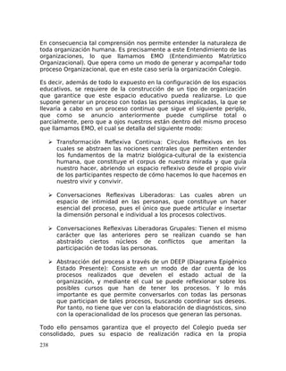 En consecuencia tal comprensión nos permite entender la naturaleza de
toda organización humana. Es precisamente a este Entendimiento de las
organizaciones, lo que llamamos EMO (Entendimiento Matríztico
Organizacional). Que opera como un modo de generar y acompañar todo
proceso Organizacional, que en este caso sería la organización Colegio.
Es decir, además de todo lo expuesto en la configuración de los espacios
educativos, se requiere de la construcción de un tipo de organización
que garantice que este espacio educativo pueda realizarse. Lo que
supone generar un proceso con todas las personas implicadas, la que se
llevaría a cabo en un proceso continuo que sigue el siguiente periplo,
que como se anuncio anteriormente puede cumplirse total o
parcialmente, pero que a ojos nuestros están dentro del mismo proceso
que llamamos EMO, el cual se detalla del siguiente modo:
 Transformación Reflexiva Continua: Círculos Reflexivos en los
cuales se abstraen las nociones centrales que permiten entender
los fundamentos de la matriz biológica-cultural de la existencia
humana, que constituye el corpus de nuestra mirada y que guía
nuestro hacer, abriendo un espacio reflexivo desde el propio vivir
de los participantes respecto de cómo hacemos lo que hacemos en
nuestro vivir y convivir.
 Conversaciones Reflexivas Liberadoras: Las cuales abren un
espacio de intimidad en las personas, que constituye un hacer
esencial del proceso, pues el único que puede articular e insertar
la dimensión personal e individual a los procesos colectivos.
 Conversaciones Reflexivas Liberadoras Grupales: Tienen el mismo
carácter que las anteriores pero se realizan cuando se han
abstraído ciertos núcleos de conflictos que ameritan la
participación de todas las personas.
 Abstracción del proceso a través de un DEEP (Diagrama Epigénico
Estado Presente): Consiste en un modo de dar cuenta de los
procesos realizados que develen el estado actual de la
organización, y mediante el cual se puede reflexionar sobre los
posibles cursos que han de tener los procesos. Y lo más
importante es que permite conversarlos con todas las personas
que participan de tales procesos, buscando coordinar sus deseos.
Por tanto, no tiene que ver con la elaboración de diagnósticos, sino
con la operacionalidad de los procesos que generan las personas.
Todo ello pensamos garantiza que el proyecto del Colegio pueda ser
consolidado, pues su espacio de realización radica en la propia
238
 
