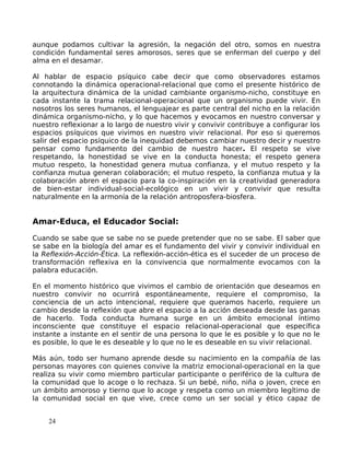 aunque podamos cultivar la agresión, la negación del otro, somos en nuestra
condición fundamental seres amorosos, seres que se enferman del cuerpo y del
alma en el desamar.
Al hablar de espacio psíquico cabe decir que como observadores estamos
connotando la dinámica operacional-relacional que como el presente histórico de
la arquitectura dinámica de la unidad cambiante organismo-nicho, constituye en
cada instante la trama relacional-operacional que un organismo puede vivir. En
nosotros los seres humanos, el lenguajear es parte central del nicho en la relación
dinámica organismo-nicho, y lo que hacemos y evocamos en nuestro conversar y
nuestro reflexionar a lo largo de nuestro vivir y convivir contribuye a configurar los
espacios psíquicos que vivimos en nuestro vivir relacional. Por eso si queremos
salir del espacio psíquico de la inequidad debemos cambiar nuestro decir y nuestro
pensar como fundamento del cambio de nuestro hacer. El respeto se vive
respetando, la honestidad se vive en la conducta honesta; el respeto genera
mutuo respeto, la honestidad genera mutua confianza, y el mutuo respeto y la
confianza mutua generan colaboración; el mutuo respeto, la confianza mutua y la
colaboración abren el espacio para la co-inspiración en la creatividad generadora
de bien-estar individual-social-ecológico en un vivir y convivir que resulta
naturalmente en la armonía de la relación antroposfera-biosfera.
Amar-Educa, el Educador Social:
Cuando se sabe que se sabe no se puede pretender que no se sabe. El saber que
se sabe en la biología del amar es el fundamento del vivir y convivir individual en
la Reflexión-Acción-Ética. La reflexión-acción-ética es el suceder de un proceso de
transformación reflexiva en la convivencia que normalmente evocamos con la
palabra educación.
En el momento histórico que vivimos el cambio de orientación que deseamos en
nuestro convivir no ocurrirá espontáneamente, requiere el compromiso, la
conciencia de un acto intencional, requiere que queramos hacerlo, requiere un
cambio desde la reflexión que abre el espacio a la acción deseada desde las ganas
de hacerlo. Toda conducta humana surge en un ámbito emocional íntimo
inconsciente que constituye el espacio relacional-operacional que específica
instante a instante en el sentir de una persona lo que le es posible y lo que no le
es posible, lo que le es deseable y lo que no le es deseable en su vivir relacional.
Más aún, todo ser humano aprende desde su nacimiento en la compañía de las
personas mayores con quienes convive la matriz emocional-operacional en la que
realiza su vivir como miembro particular participante o periférico de la cultura de
la comunidad que lo acoge o lo rechaza. Si un bebé, niño, niña o joven, crece en
un ámbito amoroso y tierno que lo acoge y respeta como un miembro legítimo de
la comunidad social en que vive, crece como un ser social y ético capaz de
24
 