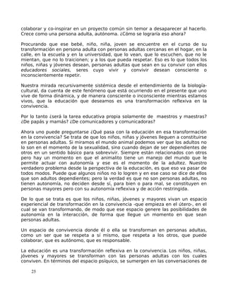 colaborar y co-inspirar en un proyecto común sin temor a desaparecer al hacerlo.
Crece como una persona adulta, autónoma. ¿Cómo se lograría eso ahora?
Procurando que ese bebé, niño, niña, joven se encuentre en el curso de su
transformación en persona adulta con personas adultas cercanas en el hogar, en la
calle, en la escuela y en la universidad, que lo vean, que lo escuchen, que no le
mientan, que no lo traicionen; y a los que pueda respetar. Eso es lo que todos los
niños, niñas y jóvenes desean, personas adultas que sean en su convivir con ellos
educadores sociales, seres cuyo vivir y convivir desean consciente o
inconscientemente repetir.
Nuestra mirada recursivamente sistémica desde el entendimiento de la biología-
cultural, da cuenta de este fenómeno que está ocurriendo en el presente que uno
vive de forma dinámica, y de manera consciente o inconsciente mientras estamos
vivos, que la educación que deseamos es una transformación reflexiva en la
convivencia.
Por lo tanto ¿será la tarea educativa propia solamente de maestros y maestras?
¿De papás y mamás? ¿De comunicadores y comunicadoras?
Ahora uno puede preguntarse ¿Qué pasa con la educación en esa transformación
en la convivencia? Se trata de que los niños, niñas y jóvenes lleguen a constituirse
en personas adultas. Si miramos el mundo animal podemos ver que los adultos no
lo son en el momento de la sexualidad, sino cuando dejan de ser dependientes de
otros en un sentido básico para sobrevivir. Siempre están relacionados con otros
pero hay un momento en que el animalito tiene un manejo del mundo que le
permite actuar con autonomía y ese es el momento de la adultez. Nuestro
verdadero problema desde la perspectiva de la educación, es que eso va pasar de
todos modos. Puede que algunos niños no lo logren y en ese caso se dice de ellos
que son adultos dependientes; pero la verdad es que no son personas adultas, no
tienen autonomía, no deciden desde sí, para bien o para mal, se constituyen en
personas mayores pero con su autonomía reflexiva y de acción restringida.
De lo que se trata es que los niños, niñas, jóvenes y mayores vivan un espacio
experiencial de transformación en la convivencia -que empieza en el útero-, en el
cual se van transformando, de modo que ese espacio genere las posibilidades de
autonomía en la interacción, de forma que llegue un momento en que sean
personas adultas.
Un espacio de convivencia donde él o ella se transforman en personas adultas,
como un ser que se respeta a sí mismo, que respeta a los otros, que puede
colaborar, que es autónomo, que es responsable.
La educación es una transformación reflexiva en la convivencia. Los niños, niñas,
jóvenes y mayores se transforman con las personas adultas con los cuales
conviven. En términos del espacio psíquico, se sumergen en las conversaciones de
25
 