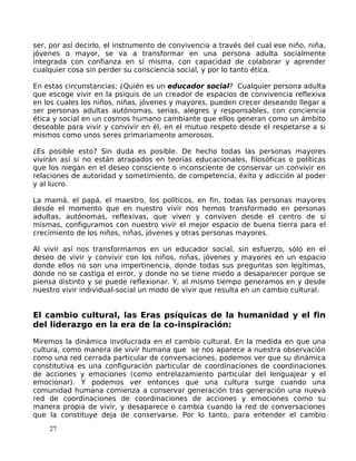 ser, por así decirlo, el instrumento de convivencia a través del cual ese niño, niña,
jóvenes o mayor, se va a transformar en una persona adulta socialmente
integrada con confianza en sí misma, con capacidad de colaborar y aprender
cualquier cosa sin perder su consciencia social, y por lo tanto ética.
En estas circunstancias; ¿Quién es un educador social? Cualquier persona adulta
que escoge vivir en la psiquis de un creador de espacios de convivencia reflexiva
en los cuales los niños, niñas, jóvenes y mayores, pueden crecer deseando llegar a
ser personas adultas autónomas, serias, alegres y responsables, con conciencia
ética y social en un cosmos humano cambiante que ellos generan como un ámbito
deseable para vivir y convivir en él, en el mutuo respeto desde el respetarse a si
mismos como unos seres primariamente amorosos.
¿Es posible esto? Sin duda es posible. De hecho todas las personas mayores
vivirán así si no están atrapados en teorías educacionales, filosóficas o políticas
que los niegan en el deseo consciente o inconsciente de conservar un convivir en
relaciones de autoridad y sometimiento, de competencia, éxito y adicción al poder
y al lucro.
La mamá, el papá, el maestro, los políticos, en fin, todas las personas mayores
desde el momento que en nuestro vivir nos hemos transformado en personas
adultas, autónomas, reflexivas, que viven y conviven desde el centro de si
mismas, configuramos con nuestro vivir el mejor espacio de buena tierra para el
crecimiento de los niños, niñas, jóvenes y otras personas mayores.
Al vivir así nos transformamos en un educador social, sin esfuerzo, sólo en el
deseo de vivir y convivir con los niños, niñas, jóvenes y mayores en un espacio
donde ellos no son una impertinencia, donde todas sus preguntas son legítimas,
donde no se castiga el error, y donde no se tiene miedo a desaparecer porque se
piensa distinto y se puede reflexionar. Y, al mismo tiempo generamos en y desde
nuestro vivir individual-social un modo de vivir que resulta en un cambio cultural.
El cambio cultural, las Eras psíquicas de la humanidad y el fin
del liderazgo en la era de la co-inspiración:
Miremos la dinámica involucrada en el cambio cultural. En la medida en que una
cultura, como manera de vivir humana que se nos aparece a nuestra observación
como una red cerrada particular de conversaciones, podemos ver que su dinámica
constitutiva es una configuración particular de coordinaciones de coordinaciones
de acciones y emociones (como entrelazamiento particular del lenguajear y el
emocionar). Y podemos ver entonces que una cultura surge cuando una
comunidad humana comienza a conservar generación tras generación una nueva
red de coordinaciones de coordinaciones de acciones y emociones como su
manera propia de vivir, y desaparece o cambia cuando la red de conversaciones
que la constituye deja de conservarse. Por lo tanto, para entender el cambio
27
 