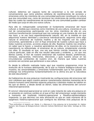 cultural, debemos ser capaces tanto de caracterizar a la red cerrada de
conversaciones que como práctica cotidiana de coordinaciones de acciones y
emociones entre los miembros de una comunidad particular constituyen la cultura
que esa comunidad vive, como de reconocer las condiciones de cambio emocional
bajo las cuales las coordinaciones de acciones de una comunidad pueden cambiar
de modo que surja en ella una nueva cultura.
Para ello es indispensable comprender el fundamento emocional del hacer
cultural; a medida que crecemos como miembros de una cultura, crecemos en una
red de conversaciones participando con los otros miembros de ella en una
continua transformación consensual que nos sumerge en una manera de vivir que
nos hace, y se nos hace espontáneamente natural. Allí, en la medida en que
adquirimos nuestra identidad y conciencia individual-social, seguimos como algo
natural el emocionar de nuestras madres y de los mayores con los cuales
convivimos, aprendiendo a vivir el flujo emocional de nuestra cultura que hace a
todas nuestras acciones, acciones propias de ella. Nuestras madres nos enseñan,
sin saber que lo hacen, y nosotros aprendemos de ellas, en la inocencia de una
coexistencia no reflexionada, el emocionar de su cultura, simplemente viviendo
con ellas. El resultado es que, una vez que hemos crecido miembros de una
cultura particular, todo en ella nos resulta adecuado y evidente, y, sin que nos
demos cuenta, el fluir de nuestro emocionar (de nuestros deseos, preferencias,
rechazos, aspiraciones, intenciones, elecciones...) guía nuestro actuar en las
circunstancias cambiantes de nuestro vivir, de manera que todas nuestras
acciones son acciones que pertenecen a esa cultura.
Es desde la reflexión realizada hasta aquí que nosotros proponemos mirar la
evolución de lo humano abstrayendo, de lo que su historia biológica-cultural nos
muestra, las sensorialidades y emociones fundamentales que la han guiado. Sin
embargo nos enfocaremos fundamentalmente en la última era por la naturaleza
de este documento13
.
Así hablaremos de eras psíquicas mostrando las configuraciones del emocionar del
vivir cotidiano que según nuestro parecer caracterizaron distintos momentos de la
historia humana como distintos espacios psíquicos o distintos modos de habitar en
los que se dieron, y desde donde se dieron, todas las dimensiones del convivir
relacional-operacional.
El convivir relacional-operacional se vivió en cada instante de cada era psíquica en
un presente en continuo cambio en el que el fluir del emocionear surgía momento
a momento del trasfondo histórico-operacional y filosófico-epistemológico
imperante. Lo que decimos con esta afirmación es que en cada momento de la
epigénesis histórica-operacional que configura las distintas eras psíquicas de la
13
Para profundizar al respecto ver: Dávila, X. y Maturana H. Eras psíquicas de la Humanidad. En: Habitar
Humano. Seis Ensayos de Biología-Cultural. Colección Instituto Matríztico-JC Sáez Editor. Santiago de Chile.
2008.
28
 