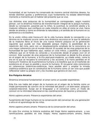 humanidad, el ser humano ha conservado de manera central distintos deseos, ha
tenido distintos gustos y preferencias cuyo fundamento ha estado determinado
momento a momento por el habitar del presente que se vive.
Las distintas eras psíquicas de la humanidad se corresponden, según nuestro
pensar, con la dinámica histórica de transformación integral de la psiquis humana,
desde su concepción, pasando por la niñez, la juventud, la condición adulta y la
madurez reflexiva, que configura en cada instante en ellas el como se vive, hacia
donde se orienta y como se entiende la naturaleza y el sentido de lo humano en su
pertenencia a la biosfera.
En la visión mítica este transcurrir de la vida humana desde la concepción a su
término en la madurez ocurre como una dinámica recursiva en la que la sabiduría
de la madurez lleva al inicio de una nueva historia psíquica en la generación
siguiente que puede ser más deseable porque implica la posibilidad de la
repetición del ciclo, pero con un desplazamiento ampliado de la consciencia en
una mayor coherencia con el mundo natural. El suceder de las eras psíquicas de la
humanidad de que hablamos aquí, realiza un ciclo mítico, y posibilita un espacio
reflexivo que en el fondo es conocido y re-conocido desde el propio vivir en el
convivir. Este suceder de eras psíquicas de la humanidad va desde la Era arcaica
en el origen de lo humano, a la Era post-post-moderna, ya citada antes, como la
era en la que se recupera la consciencia y las acciones a la mano perdidas en el
transcurrir histórico de la pertenencia humana a la biosfera que es el trasfondo de
existencia en el que es posible y ocurre lo humano. El recuperar esta consciencia
en coherencias sistémicas-sistémicas, hace posible abrir y ampliar la mirada
sistémica-sistémica que es constitutiva de lo humano como un ser vivo que puede
reflexionar sobre su propio vivir y los mundos que genera en ese vivir.
Era Psíquica Arcaica:
Dinámica emocional fundamental: el amar como un suceder espontáneo.
Esta Era nos habla del origen de lo humano en el origen de la familia como un
modo permanente de convivir en la intimidad del placer y el bien-estar, psíquico-
corporal-relacional. Surge así el lenguajear y el conversar como un modo de
convivir en la intimidad relacional en las coordinaciones de haceres y emociones:
Homo sapiens-amans: Presencia espontánea del amar.
Surgimiento del linaje humano en la conservación del conversar de una generación
a otra en el aprendizaje de los niños.
Homo sapiens-amans amans: Presencia de la conservación del amar.
En esta Era vivimos la historia evolutiva del linaje Homo sapiens-amans y sus
ramificaciones posibles en tres linajes: Homo sapiens-amans amans, Homo
29
 
