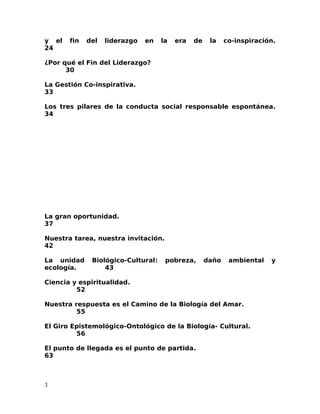y el fin del liderazgo en la era de la co-inspiración.
24
¿Por qué el Fin del Liderazgo?
30
La Gestión Co-inspirativa.
33
Los tres pilares de la conducta social responsable espontánea.
34
La gran oportunidad.
37
Nuestra tarea, nuestra invitación.
42
La unidad Biológico-Cultural: pobreza, daño ambiental y
ecología. 43
Ciencia y espiritualidad.
52
Nuestra respuesta es el Camino de la Biología del Amar.
55
El Giro Epistemológico-Ontológico de la Biología- Cultural.
56
El punto de llegada es el punto de partida.
63
3
 