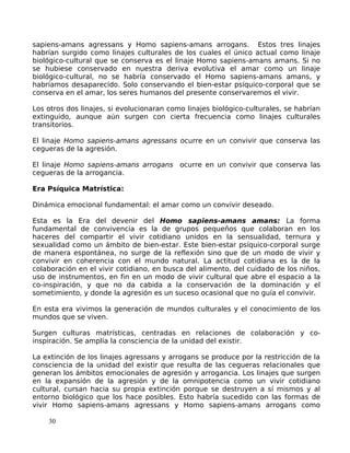 sapiens-amans agressans y Homo sapiens-amans arrogans. Estos tres linajes
habrían surgido como linajes culturales de los cuales el único actual como linaje
biológico-cultural que se conserva es el linaje Homo sapiens-amans amans. Si no
se hubiese conservado en nuestra deriva evolutiva el amar como un linaje
biológico-cultural, no se habría conservado el Homo sapiens-amans amans, y
habríamos desaparecido. Solo conservando el bien-estar psíquico-corporal que se
conserva en el amar, los seres humanos del presente conservaremos el vivir.
Los otros dos linajes, si evolucionaran como linajes biológico-culturales, se habrían
extinguido, aunque aún surgen con cierta frecuencia como linajes culturales
transitorios.
El linaje Homo sapiens-amans agressans ocurre en un convivir que conserva las
cegueras de la agresión.
El linaje Homo sapiens-amans arrogans ocurre en un convivir que conserva las
cegueras de la arrogancia.
Era Psíquica Matrística:
Dinámica emocional fundamental: el amar como un convivir deseado.
Esta es la Era del devenir del Homo sapiens-amans amans: La forma
fundamental de convivencia es la de grupos pequeños que colaboran en los
haceres del compartir el vivir cotidiano unidos en la sensualidad, ternura y
sexualidad como un ámbito de bien-estar. Este bien-estar psíquico-corporal surge
de manera espontánea, no surge de la reflexión sino que de un modo de vivir y
convivir en coherencia con el mundo natural. La actitud cotidiana es la de la
colaboración en el vivir cotidiano, en busca del alimento, del cuidado de los niños,
uso de instrumentos, en fin en un modo de vivir cultural que abre el espacio a la
co-inspiración, y que no da cabida a la conservación de la dominación y el
sometimiento, y donde la agresión es un suceso ocasional que no guía el convivir.
En esta era vivimos la generación de mundos culturales y el conocimiento de los
mundos que se viven.
Surgen culturas matrísticas, centradas en relaciones de colaboración y co-
inspiración. Se amplía la consciencia de la unidad del existir.
La extinción de los linajes agressans y arrogans se produce por la restricción de la
consciencia de la unidad del existir que resulta de las cegueras relacionales que
generan los ámbitos emocionales de agresión y arrogancia. Los linajes que surgen
en la expansión de la agresión y de la omnipotencia como un vivir cotidiano
cultural, cursan hacia su propia extinción porque se destruyen a sí mismos y al
entorno biológico que los hace posibles. Esto habría sucedido con las formas de
vivir Homo sapiens-amans agressans y Homo sapiens-amans arrogans como
30
 