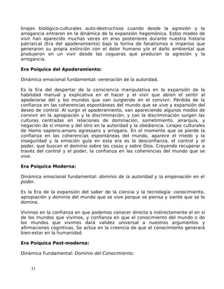 linajes biológico-culturales auto-destructivos cuando desde la agresión y la
arrogancia entraron en la dinámica de la expansión hegemónica. Estos modos de
vivir han aparecido muchas veces en eras posteriores durante nuestra historia
patriarcal (Era del apoderamiento) bajo la forma de fanatismos e imperios que
generaron su propia extinción con el dolor humano y/o el daño ambiental que
produjeron en un vivir desde las cegueras que producen la agresión y la
arrogancia.
Era Psíquica del Apoderamiento:
Dinámica emocional fundamental: veneración de la autoridad.
Es la Era del despertar de la consciencia manipulativa en la expansión de la
habilidad manual y explicativa en el hacer y el vivir que abren el sentir al
apoderarse del y los mundos que van surgiendo en el convivir. Pérdida de la
confianza en las coherencias espontáneas del mundo que se vive y expansión del
deseo de control. Al surgir el apoderamiento, van apareciendo algunos modos de
convivir en la apropiación y la discriminación, y con la discriminación surgen las
culturas centradas en relaciones de dominación, sometimiento, jerarquía, y
negación de sí mismo y del otro en la autoridad y la obediencia. Linajes culturales
de Homo sapiens-amans agressans y arrogans. En el momento que se pierde la
confianza en las coherencias espontáneas del mundo, aparece el miedo y la
inseguridad y la emoción guía en esta era es la desconfianza, el control y el
poder, que buscan el dominio sobre las cosas y sobre Dios. Creyendo recuperar a
través del control y el poder, la confianza en las coherencias del mundo que se
vive.
Era Psíquica Moderna:
Dinámica emocional fundamental: dominio de la autoridad y la enajenación en el
poder.
Es la Era de la expansión del saber de la ciencia y la tecnología: conocimiento,
apropiación y dominio del mundo que se vive porque se piensa y siente que se lo
domina.
Vivimos en la confianza en que podemos conocer directa o indirectamente el en sí
de los mundos que vivimos, y confianza en que el conocimiento del mundo o de
los mundos que vivimos dará validez universal a nuestros argumentos y
afirmaciones cognitivas. Se actúa en la creencia de que el conocimiento generará
bien-estar en la humanidad.
Era Psíquica Post-moderna:
Dinámica Fundamental: Dominio del Conocimiento.
31
 