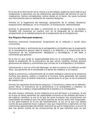 Es la era de la dominación de la ciencia y la tecnología: podemos hacer todo lo que
imaginamos si operamos con las coherencias operacionales del dominio en que lo
imaginamos. Somos omnipotentes, somos dioses en el hacer, los seres humanos
son instrumentos para la realización de nuestros designios.
Vivimos en la hegemonía del liderazgo: apropiación de la verdad, fanatismo,
enajenaciones ideológicas, en la innovación, la manipulación, deshonestidad.
Vivimos la generación de dolor y sufrimiento en la antroposfera y la biosfera.
También nos movemos en nuestro vivir en la búsqueda de la eternidad y
atrapamiento en la soledad psíquica de la enajenación de la omnipotencia.
Era Psíquica Post-post-moderna:
Dinámica emocional fundamental: Surgimiento de la reflexión y acción ética
conscientes.
Es la Era del dolor y sufrimiento de la antroposfera y la biosfera que la enajenación
en la omnipotencia genera abre el espacio a la reflexión y al surgimiento de la
consciencia de las enajenaciones ideológicas y tecnológicas, y del dolor y
sufrimiento que generan.
Es la Era en que surge la responsabilidad ética en la antroposfera y la biosfera
desde la ampliación de la consciencia de que somos nosotros mismos quienes
generamos los dolores y sufrimientos que vivimos en la antroposfera y la biosfera.
Comenzamos a vivir en el fin del liderazgo: se abre el camino a la reflexión-acción
ética, resurgimiento de la honestidad y el deseo de colaborar y co-inspirar.
Surge la conciencia y entendimiento de la matriz biológico-cultural de la existencia
humana que genera, realiza y conserva lo humano como generador del cosmos
que vivimos como el ámbito relacional y operacional en el que se da el presente
de nuestro vivir.
Vivimos las siguientes dimensiones psíquicas: i) Conciencia y deseo de la reflexión-
acción ética; ii) Conciencia de la pertenencia a la antroposfera y biosfera; iii)
Conciencia de cuidado y responsabilidad de la biosfera y la antroposfera.
De esta manera, entonces, la era moderna es la era del hacer y el conocer, la era
en la que se hacen aparentes las capacidades humanas en los ámbitos del hacer y
del explicar científico; la era en la que los seres humanos nos encontramos con
capacidades tecnológicas que nos abren puertas de acción antes sólo imaginadas.
La era post-moderna es la era del entendimiento; la era en la que nos damos
cuenta de que podemos hacer cualquier cosa que imaginemos si operamos con las
coherencias operacionales del ámbito relacional en que lo imaginamos; la era en la
que nos damos cuenta de las consecuencias de lo que hacemos pero no nos
32
 