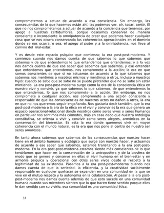 comprometemos a actuar de acuerdo a esa consciencia. Sin embargo, las
consecuencias de lo que hacemos están ahí, las podemos ver, oír, tocar, sentir. El
que no nos comprometamos a actuar de acuerdo a la conciencia que tenemos, por
apego a nuestras certidumbres, porque deseamos conservar de manera
consciente e inconsciente la omnipotencia de creer que podemos hacer cualquier
cosa que se nos ocurra conservando las coherencias operacionales en el dominio
donde se nos ocurra, o sea, el apego al poder y a la omnipotencia, nos lleva al
camino del mal-estar.
Y es desde este espacio psíquico que comienza; la era post-post-moderna. Y
comienza cuando nos damos cuenta de que sabemos lo que sabemos que
sabemos y de que entendemos lo que entendemos que entendemos, y a la vez
nos damos cuenta de que ese saber que sabemos que sabemos, y ese entender
que entendemos que entendemos, nos compromete a la acción; la era en que
somos conscientes de que si no actuamos de acuerdo a lo que sabemos que
sabemos nos mentimos a nosotros mismos y mentimos a otros, incluso a nuestros
hijos: cuando se sabe que se sabe no se puede pretender que no se sabe sin estar
mintiendo. La era post-post-moderna surge como la era de la consciencia ética en
nuestro vivir y convivir, ya que sabemos lo que sabemos, de que entendemos lo
que entendemos, lo que nos compromete a la acción. Sin embargo, no nos
compromete a cualquier acción, nos compromete a una acción consciente y
responsable de que las consecuencias de nuestros actos no dañen a otros, la era
en que no nos queremos seguir engañando. Nos gustaría decir también, que la era
post-post moderna o la era de la ética en el vivir y convivir es la era que genera un
espacio operacional-relacional donde nosotros como seres vivos y seres humanos
en particular nos sentimos más cómodos, más en casa dado que nuestra ontología
constitutiva, se orienta a vivir y convivir como seres alegres, armónicos en la
conservación del bien-estar. Es esta la era donde queremos vivir en mayor
coherencia con el mundo natural, es la era que nos pone al centro de nuestro ser
seres amorosos.
En tanto ahora sabemos que sabemos de las consecuencias que nuestro hacer
tiene en el ámbito humano y ecológico que surge con nuestro hacer, y actuamos
de acuerdo a ese saber que sabemos, estamos transitando a la era post-post-
moderna. En la era post-post-moderna estamos siendo más conscientes de lo que
tendríamos que hacer en la conservación de la antroposfera y de la biosfera de
modo que se genere y conserve en ellas el vivir humano en el bien-estar y en
armonía psíquica y operacional con otros seres vivos desde el respeto a la
legitimidad de su existencia. Pasamos a la era post-post-moderna cuando nos
damos cuenta de que la seriedad, la eficiencia, y la creatividad socialmente
responsable en cualquier quehacer se expanden en una comunidad en la que se
vive en el mutuo respeto y la autonomía en la colaboración. Al pasar a la era post-
post-moderna nos damos cuenta además de que esto sucede en una comunidad
humana cuando sus miembros sienten que lo que hacen tiene sentido porque ellos
le dan sentido con su vivirlo, esa comunidad es una comunidad ética.
33
 