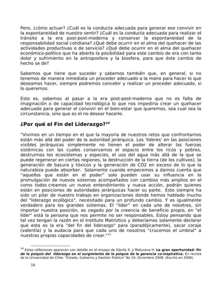 Pero, ¿cómo actuar? ¿Cuál es la conducta adecuada para generar ese convivir en
la espontaneidad de nuestro sentir? ¿Cuál es la conducta adecuada para realizar el
tránsito a la era post-post-moderna y conservar la espontaneidad de la
responsabilidad social cotidiana? ¿Qué debe ocurrir en el alma del quehacer de las
actividades productivas o de servicio? ¿Qué debe ocurrir en el alma del quehacer
económico-político que ha abierto la posibilidad para este cambio de era con tanto
dolor y sufrimiento en la antroposfera y la biosfera, para que éste cambio de
hecho se de?
Sabemos que tiene que suceder y sabemos también que, en general, si no
tenemos de manera inmediata un proceder adecuado a la mano para hacer lo que
deseamos hacer, siempre podremos concebir y realizar un proceder adecuado, si
lo queremos.
Esto es, sabemos al pasar a la era post-post-moderna que no es falta de
imaginación o de capacidad tecnológica lo que nos impediría crear un quehacer
adecuado para generar el convivir en el bien-estar que queremos, sea cual sea la
circunstancia, sino que es el no desear hacerlo.
¿Por qué el Fin del Liderazgo?14
“Vivimos en un tiempo en el que la mayoría de nuestros retos que confrontamos
están más allá del poder de la autoridad jerárquica. Los 'líderes' en las posiciones
visibles jerárquicas simplemente no tienen el poder de alterar las fuerzas
sistémicas con las cuales conservamos el espacio entre los ricos y pobres,
destruimos los ecosistemas y especies, el uso del agua más allá de la que se
puede regenerar en ciertas regiones, la destrucción de la tierra (de los cultivos), la
generación de basura y tóxicos y la generación de CO2 en exceso de lo que la
naturaleza puede absorber. Solamente cuando empecemos a darnos cuenta que
“aquellos que están en el poder” solo pueden usar su influencia en la
promulgación de nuevos sistemas acompañados con cambios más amplios en el
como todos creamos un nuevo entendimiento y nueva acción, podrán quienes
están en posiciones de autoridades jerárquicas hacer su parte. Esto siempre ha
sido un pilar de nuestro trabajo en organizaciones donde hemos hablado mucho
del "liderazgo ecológico”, necesitado para un profundo cambio. Y es igualmente
verdadero para los grandes sistemas. El “líder” en cada uno de nosotros, sin
importar nuestra posición, es cegado por la creencia de beneficio propio, en "el
líder" está la persona que nos permite no ser responsables. Estoy pensando que
tal vez tengan la razón en el Instituto Matríztico y deberíamos solamente declarar
que esta es la era "del fin del liderazgo" para (paradójicamente), sacar coraje
(valentía) y la audacia para que cada uno de nosotros "crucemos el umbral" a
nuestras propias capacidades de crear.”15
14
Estas reflexiones aparecen con detalle en el ensayo de Dávila X. y Maturana H. La gran oportunidad: fin
de la psiquis del liderazgo en el surgimiento de la psiquis de la gerencia co-inspirativa. En revista
de la Universidad de Chile: "Estado, Gobierno y Gestión Pública" No 10. Diciembre 2008. (Escrito en 2006).
34
 