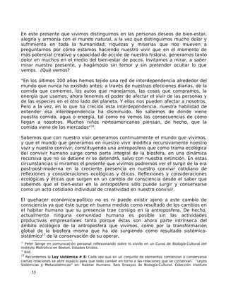 En este presente que vivimos distinguimos en las personas deseos de bien-estar,
alegría y armonía con el mundo natural, a la vez que distinguimos mucho dolor y
sufrimiento en toda la humanidad, riquezas y miserias que nos mueven a
preguntarnos por cómo estamos haciendo nuestro vivir que en el momento de
más potencial creativo y capacidad de acción de nuestra historia, generamos tanto
dolor en muchos en el medio del bien-estar de pocos. Invitamos a mirar, a saber
mirar nuestro presente, y hagámoslo sin temor y sin pretender ocultar lo que
vemos. ¿Qué vemos?
“En los últimos 100 años hemos tejido una red de interdependencia alrededor del
mundo que nunca ha existido antes; a través de nuestras elecciones diarias, de la
comida que comemos, los autos que manejamos, las cosas que compramos, la
energía que usamos, ahora tenemos el poder de afectar el vivir de las personas y
de las especies en el otro lado del planeta. Y ellos nos pueden afectar a nosotros.
Pero a la vez, en lo que ha crecido esta interdependencia, nuestra habilidad de
entender esa interdependencia ha disminuido. No sabemos de donde viene
nuestra comida, agua o energía, tal como no vemos las consecuencias de cómo
llegan a nosotros. Muchos niños norteamericanos piensan, de hecho, que la
comida viene de los mercados”16
.
Sabemos que con nuestro vivir generamos continuamente el mundo que vivimos,
y que el mundo que generamos en nuestro vivir modifica recursivamente nuestro
vivir y nuestro convivir, constituyendo una antroposfera que como trama ecológica
del convivir humano surge como parte integral de la biosfera, en una dinámica
recursiva que no se detiene ni se detendrá, salvo con nuestra extinción. En estas
circunstancias si miramos el presente que vivimos podremos ver el surgir de la era
post-post-moderna en la creciente presencia en nuestro convivir cotidiano de
reflexiones y consideraciones ecológicas y éticas. Reflexiones y consideraciones
ecológicas y éticas que surgen en un cambio de consciencia desde el saber que
sabemos que el bien-estar en la antroposfera sólo puede surgir y conservarse
como un acto cotidiano individual de creatividad en nuestro convivir.
El quehacer económico-político no es ni puede existir ajeno a este cambio de
consciencia ya que éste surge en buena medida como resultado de los cambios en
el habitar humano que su presencia trae consigo en la antroposfera. De hecho,
actualmente ninguna comunidad humana es posible sin las actividades
productivas empresariales tanto porque éstas son ahora parte intrínseca del
ámbito ecológico de la antroposfera que vivimos, como por la transformación
global de la biosfera misma que ha ido surgiendo como resultado sistémico-
sistémico17
de la conservación de su operar.
15
Peter Senge en comunicación personal reflexionando sobre lo vivido en un Curso de Biología-Cultural del
Instituto Matríztico en Boston, Estados Unidos.
16
Ibid.
17
Recordemos la Ley sistémica # 8: Cada vez que en un conjunto de elementos comienzan a conservarse
ciertas relaciones se abre espacio para que todo cambie en torno a las relaciones que se conservan. “Leyes
Sistémicas y Metasistémicas” en: Habitar Humano. Seis Ensayos de Biología-Cultural. Colección Instituto
35
 