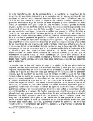 En esta transformación de la antroposfera y la biosfera, la magnitud de la
presencia del quehacer económico y la magnitud de las consecuencias de ese
quehacer en nuestro vivir y convivir humano, hace necesario reflexionar sobre el
carácter de ese quehacer como un aspecto de nuestro convivir cotidiano. El
quehacer económico bajo la noción de libre empresa y libre mercado es visto
como un quehacer que, por surgir de una iniciativa privada, puede llamarse
privado, aunque en un sentido estricto siempre tiene consecuencias públicas en la
comunidad en que surge, que lo hace posible, y que lo sostiene. Sin embargo,
aunque cualquier quehacer como una actividad que ocurre en el fluir del vivir y
convivir de una comunidad humana participa al mismo tiempo de estas dos
dimensiones relacionales (privadas y públicas), en este momento hacemos notar el
énfasis que en el presente se pone en la separación de lo privado y lo público
como si se tratase de relaciones opuestas y excluyentes. Así, ocurre que ahora
nos encontramos en un presente histórico en el que se espera que la creatividad
de los miembros de una organización esté orientada más hacia el lucro, que hacia
el bien-estar de las comunidades internas y externas que la hacen posible. Es más,
esto ocurre sin que se reconozca que en la transformación de la antroposfera y de
la biosfera que las organizaciones generan, la tarea central de tales
organizaciones es ahora esencialmente de servicio público, y sin ver que la
orientación exclusiva hacia el lucro constituye un curso que arrastra a la
antroposfera hacia el descalabro ecológico y humano. Esto último lo sabemos
desde hace mucho tiempo, pero sólo hace poco estamos aceptando que sabemos
que lo sabemos.
La satisfacción de las adicciones al lucro y al poder de la era post-moderna
requiere que las planificaciones que hacemos resulten, y para que eso suceda se
requiere impecabilidad en la realización de lo planeado, y para que lo planeado
suceda se requiere que las personas que participan en su realización no cometan
errores, que no cambien de opinión, que no tengan iniciativas que no han sido
consideradas; en suma se requiere que se conduzcan como robots. Lo que puede
aparecer como maravilloso en los robots es que, salvo error en su construcción,
accidente relacional o error en su uso, se comportan de manera impecable y
predecible según su diseño. Los seres vivos en general, y los seres humanos en
particular, no somos así, no somos robots. Los seres humanos queremos pensar,
queremos reflexionar, queremos cambiar de opinión, queremos tener iniciativa,
queremos participar en lo que hacemos. Queremos ser vistos y escuchados como
seres inteligentes y creativos. De hecho, cuando nos encontramos en un ámbito
laboral en el que se quiere operar en la certeza de que se obtendrán los resultados
deseados en algún proyecto particular, se procura hacer cualquier cosa para
asegurar que quienes participen en la realización de ese proyecto actúen con
plena precisión según lo que se considera es el procedimiento adecuado para
obtener esos resultados. Esto es, queremos diseñar la conducta de nuestros
“colaboradores” y empleados con premios, castigos, y argumentos racionales de
Matríztico-JC Sáez Editor. Santiago de Chile. 2008.
36
 